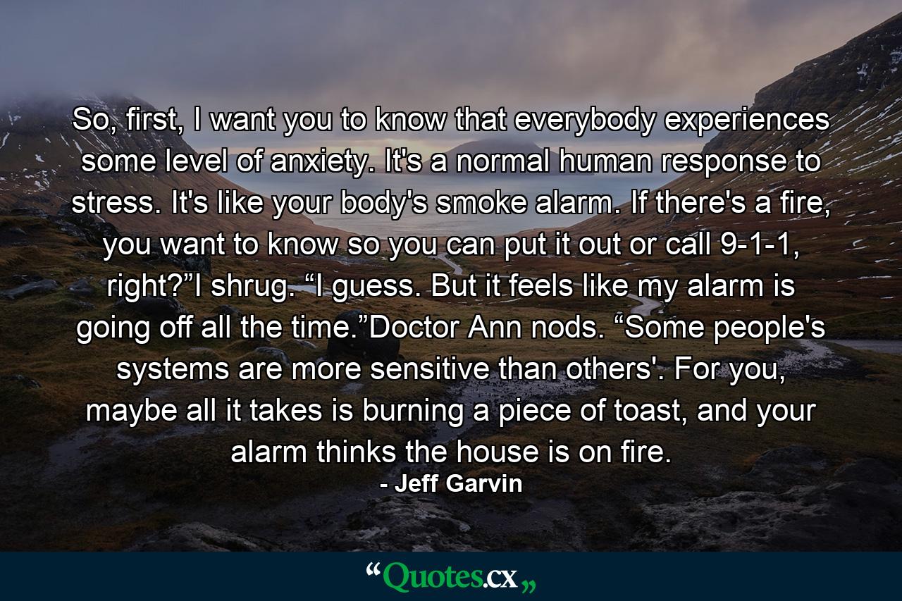 So, first, I want you to know that everybody experiences some level of anxiety. It's a normal human response to stress. It's like your body's smoke alarm. If there's a fire, you want to know so you can put it out or call 9-1-1, right?”I shrug. “I guess. But it feels like my alarm is going off all the time.”Doctor Ann nods. “Some people's systems are more sensitive than others'. For you, maybe all it takes is burning a piece of toast, and your alarm thinks the house is on fire. - Quote by Jeff Garvin