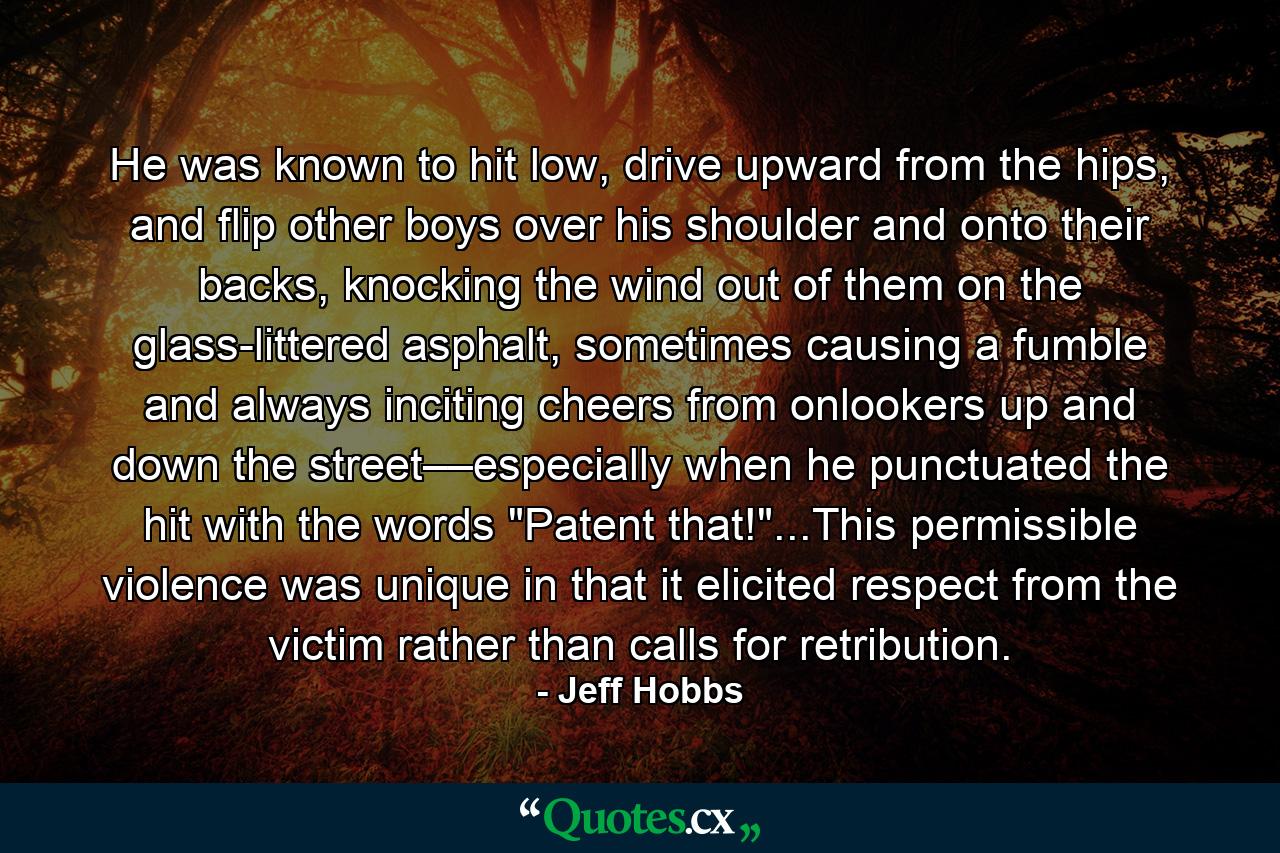 He was known to hit low, drive upward from the hips, and flip other boys over his shoulder and onto their backs, knocking the wind out of them on the glass-littered asphalt, sometimes causing a fumble and always inciting cheers from onlookers up and down the street––especially when he punctuated the hit with the words 