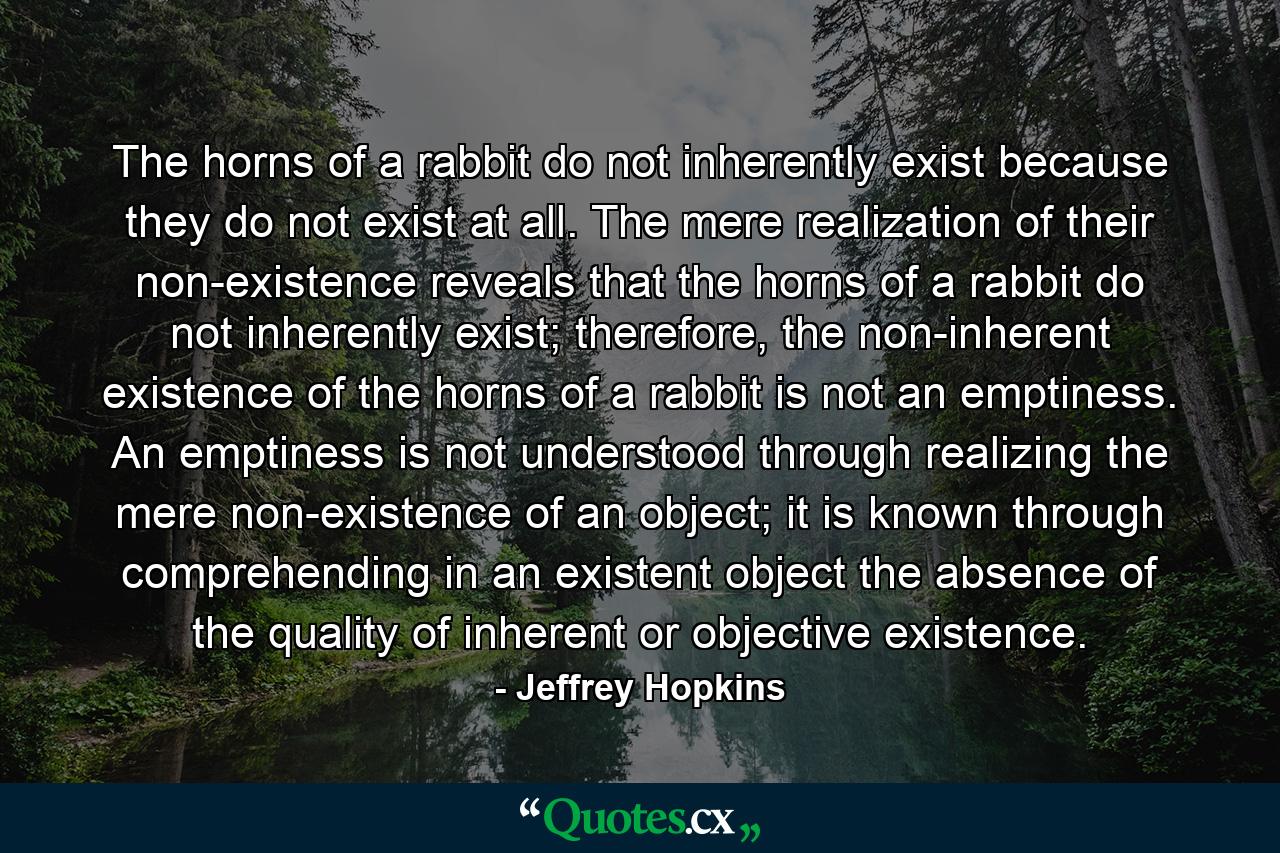 The horns of a rabbit do not inherently exist because they do not exist at all. The mere realization of their non-existence reveals that the horns of a rabbit do not inherently exist; therefore, the non-inherent existence of the horns of a rabbit is not an emptiness. An emptiness is not understood through realizing the mere non-existence of an object; it is known through comprehending in an existent object the absence of the quality of inherent or objective existence. - Quote by Jeffrey Hopkins