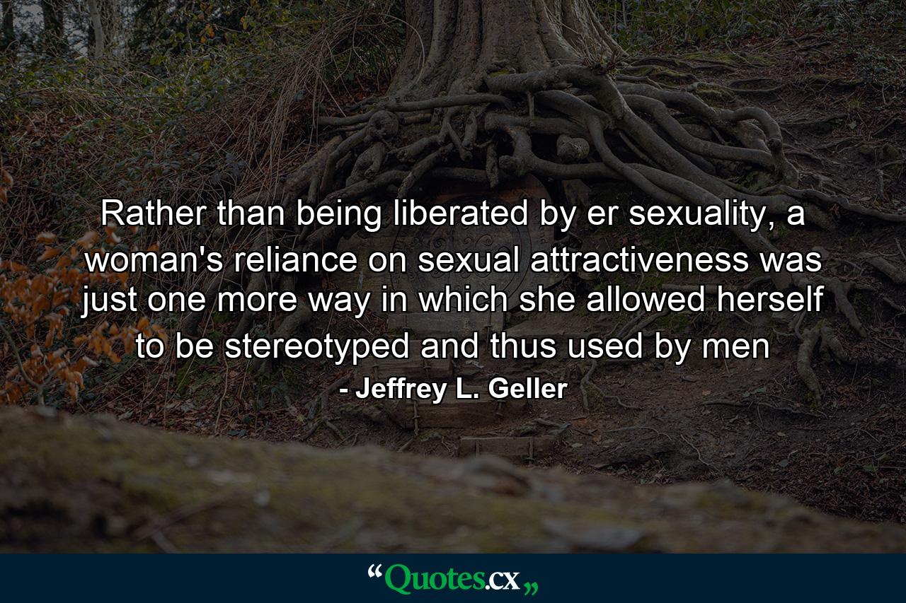 Rather than being liberated by er sexuality, a woman's reliance on sexual attractiveness was just one more way in which she allowed herself to be stereotyped and thus used by men - Quote by Jeffrey L. Geller