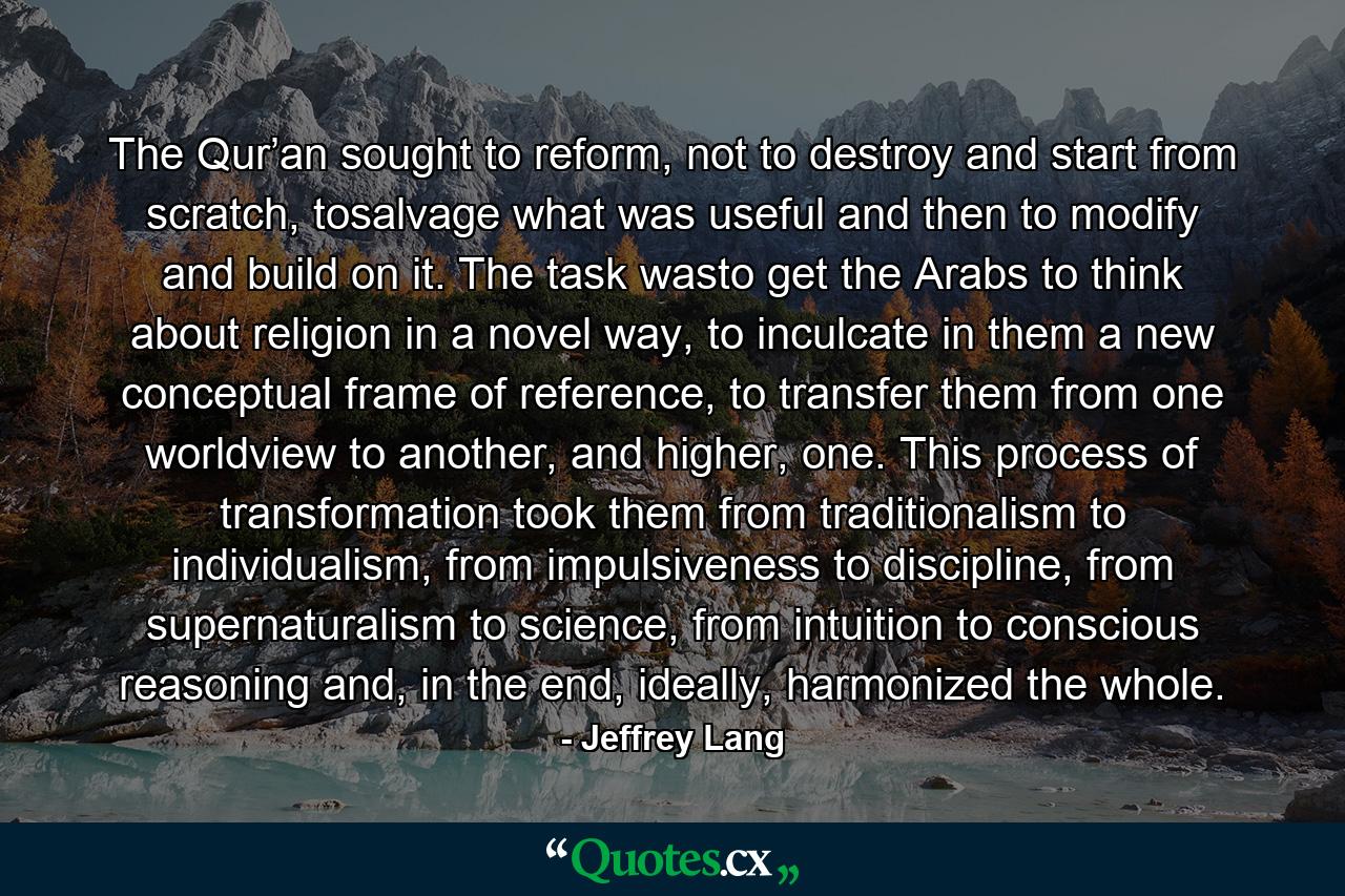 The Qur’an sought to reform, not to destroy and start from scratch, tosalvage what was useful and then to modify and build on it. The task wasto get the Arabs to think about religion in a novel way, to inculcate in them a new conceptual frame of reference, to transfer them from one worldview to another, and higher, one. This process of transformation took them from traditionalism to individualism, from impulsiveness to discipline, from supernaturalism to science, from intuition to conscious reasoning and, in the end, ideally, harmonized the whole. - Quote by Jeffrey Lang