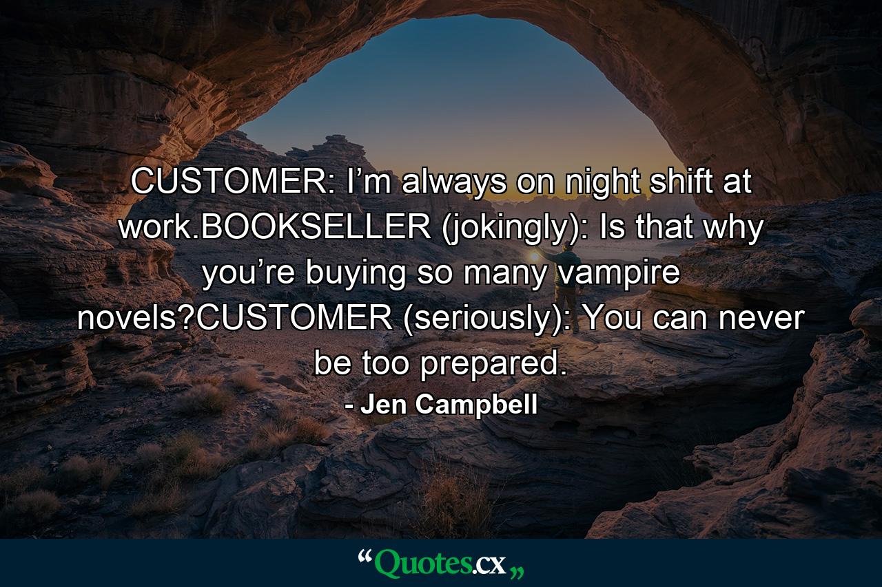 CUSTOMER: I’m always on night shift at work.BOOKSELLER (jokingly): Is that why you’re buying so many vampire novels?CUSTOMER (seriously): You can never be too prepared. - Quote by Jen Campbell