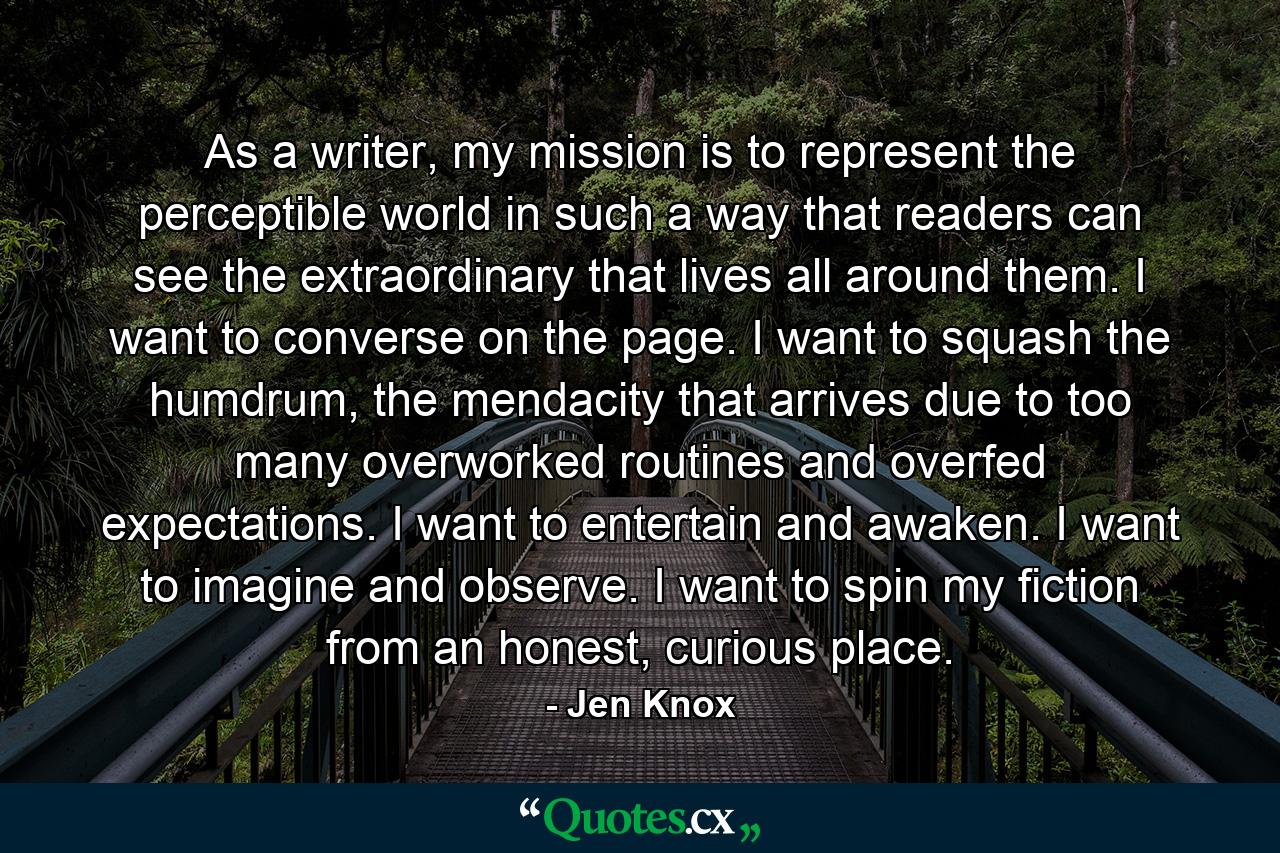 As a writer, my mission is to represent the perceptible world in such a way that readers can see the extraordinary that lives all around them. I want to converse on the page. I want to squash the humdrum, the mendacity that arrives due to too many overworked routines and overfed expectations. I want to entertain and awaken. I want to imagine and observe. I want to spin my fiction from an honest, curious place. - Quote by Jen Knox