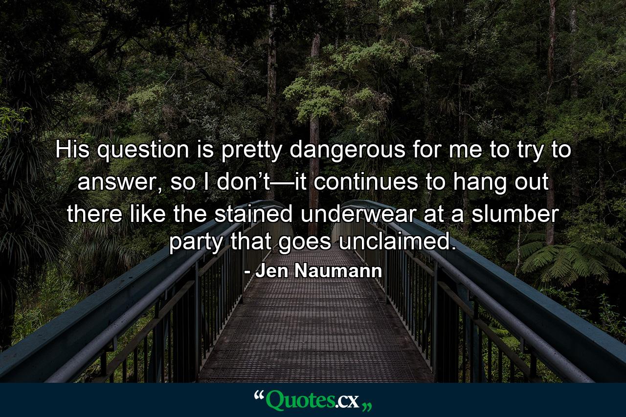 His question is pretty dangerous for me to try to answer, so I don’t—it continues to hang out there like the stained underwear at a slumber party that goes unclaimed. - Quote by Jen Naumann