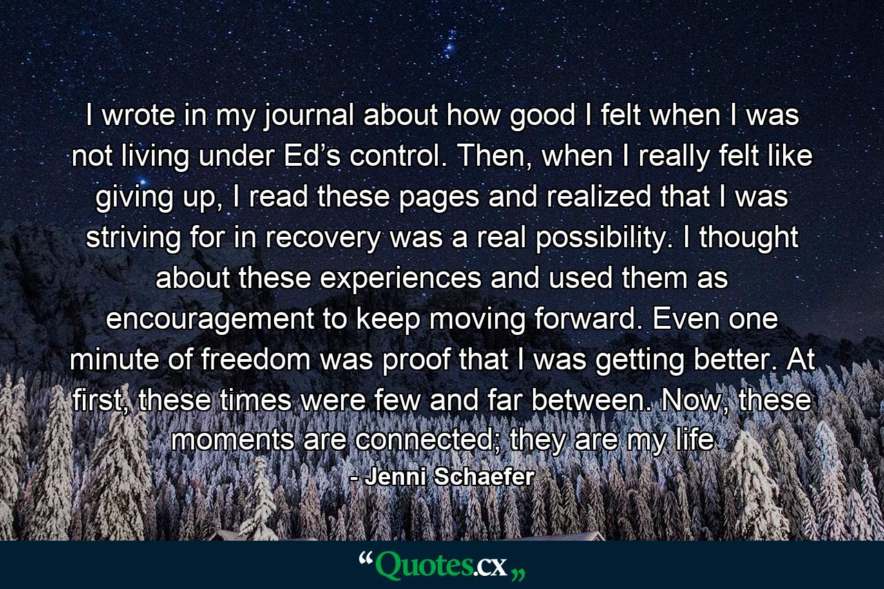 I wrote in my journal about how good I felt when I was not living under Ed’s control. Then, when I really felt like giving up, I read these pages and realized that I was striving for in recovery was a real possibility. I thought about these experiences and used them as encouragement to keep moving forward. Even one minute of freedom was proof that I was getting better. At first, these times were few and far between. Now, these moments are connected; they are my life - Quote by Jenni Schaefer