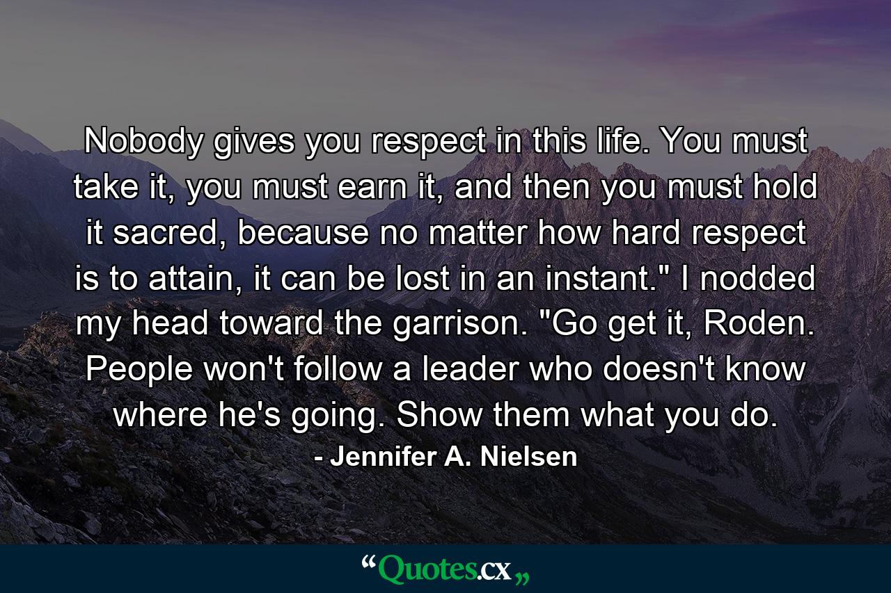 Nobody gives you respect in this life. You must take it, you must earn it, and then you must hold it sacred, because no matter how hard respect is to attain, it can be lost in an instant.