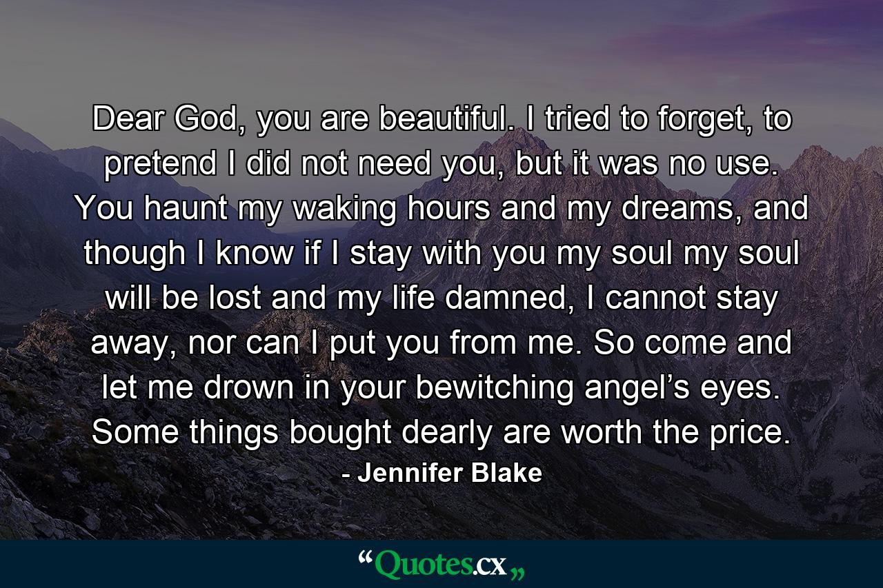 Dear God, you are beautiful. I tried to forget, to pretend I did not need you, but it was no use. You haunt my waking hours and my dreams, and though I know if I stay with you my soul my soul will be lost and my life damned, I cannot stay away, nor can I put you from me. So come and let me drown in your bewitching angel’s eyes. Some things bought dearly are worth the price. - Quote by Jennifer Blake