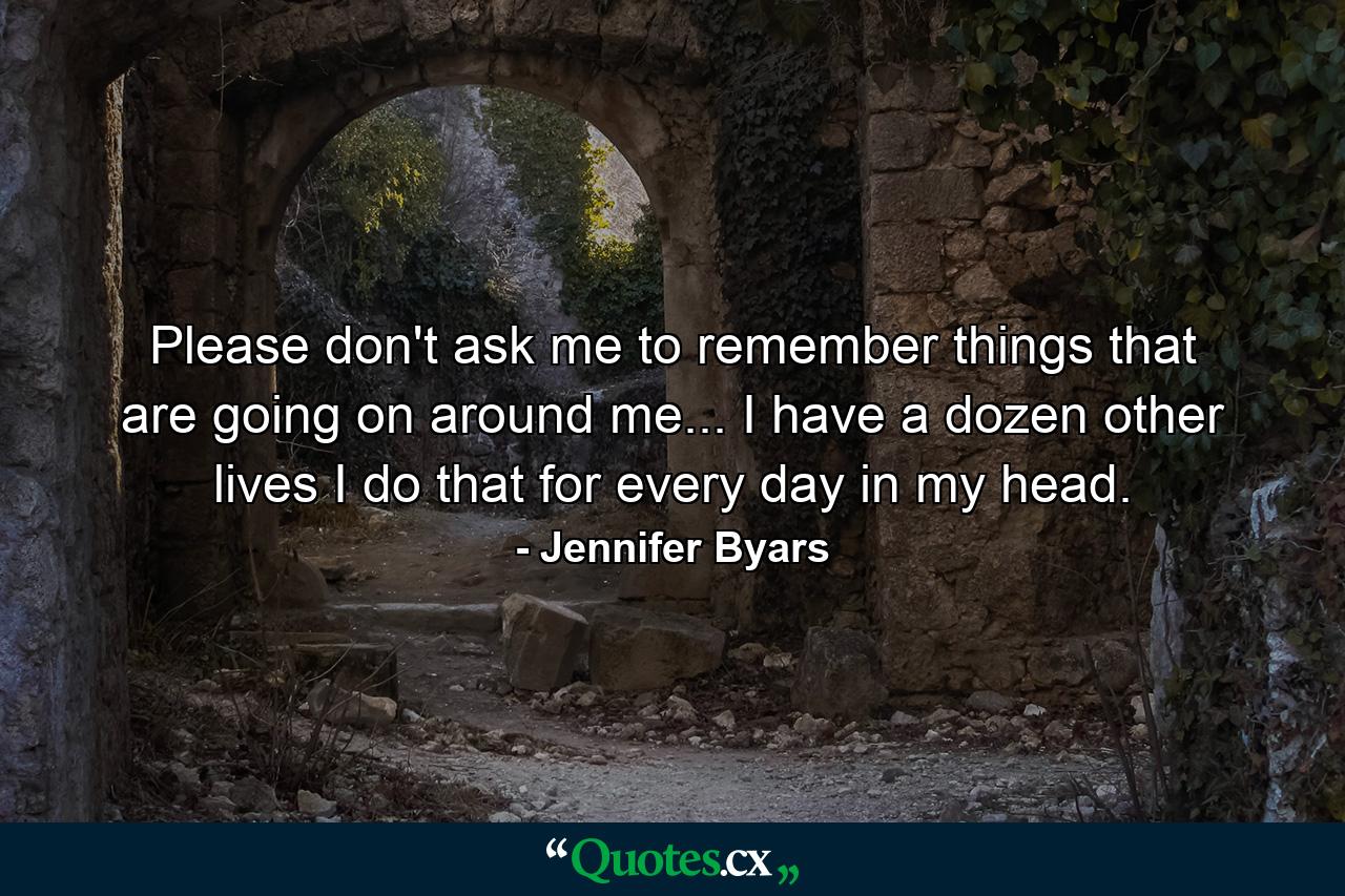 Please don't ask me to remember things that are going on around me... I have a dozen other lives I do that for every day in my head. - Quote by Jennifer Byars