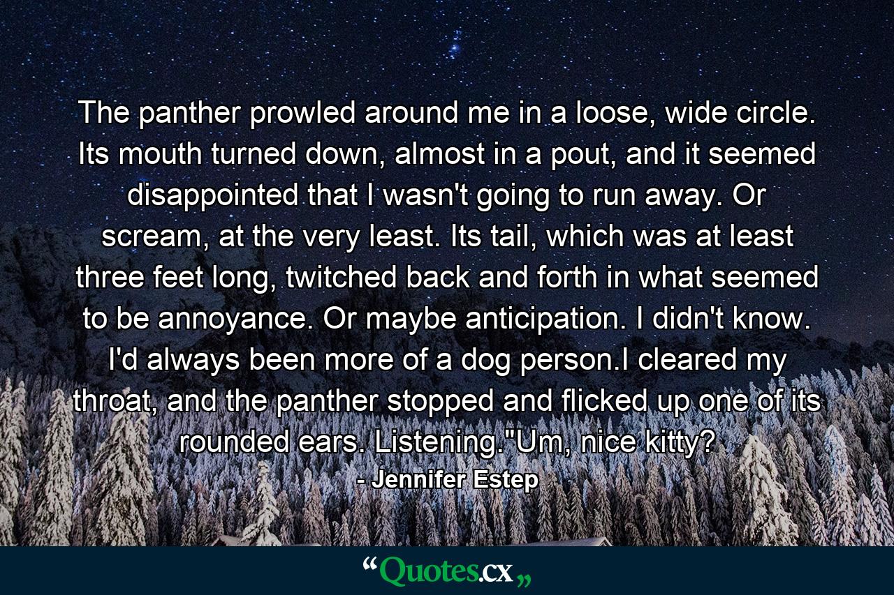 The panther prowled around me in a loose, wide circle. Its mouth turned down, almost in a pout, and it seemed disappointed that I wasn't going to run away. Or scream, at the very least. Its tail, which was at least three feet long, twitched back and forth in what seemed to be annoyance. Or maybe anticipation. I didn't know. I'd always been more of a dog person.I cleared my throat, and the panther stopped and flicked up one of its rounded ears. Listening.