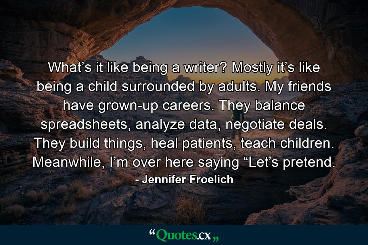 What’s it like being a writer? Mostly it’s like being a child surrounded by adults. My friends have grown-up careers. They balance spreadsheets, analyze data, negotiate deals. They build things, heal patients, teach children. Meanwhile, I’m over here saying “Let’s pretend. - Quote by Jennifer Froelich