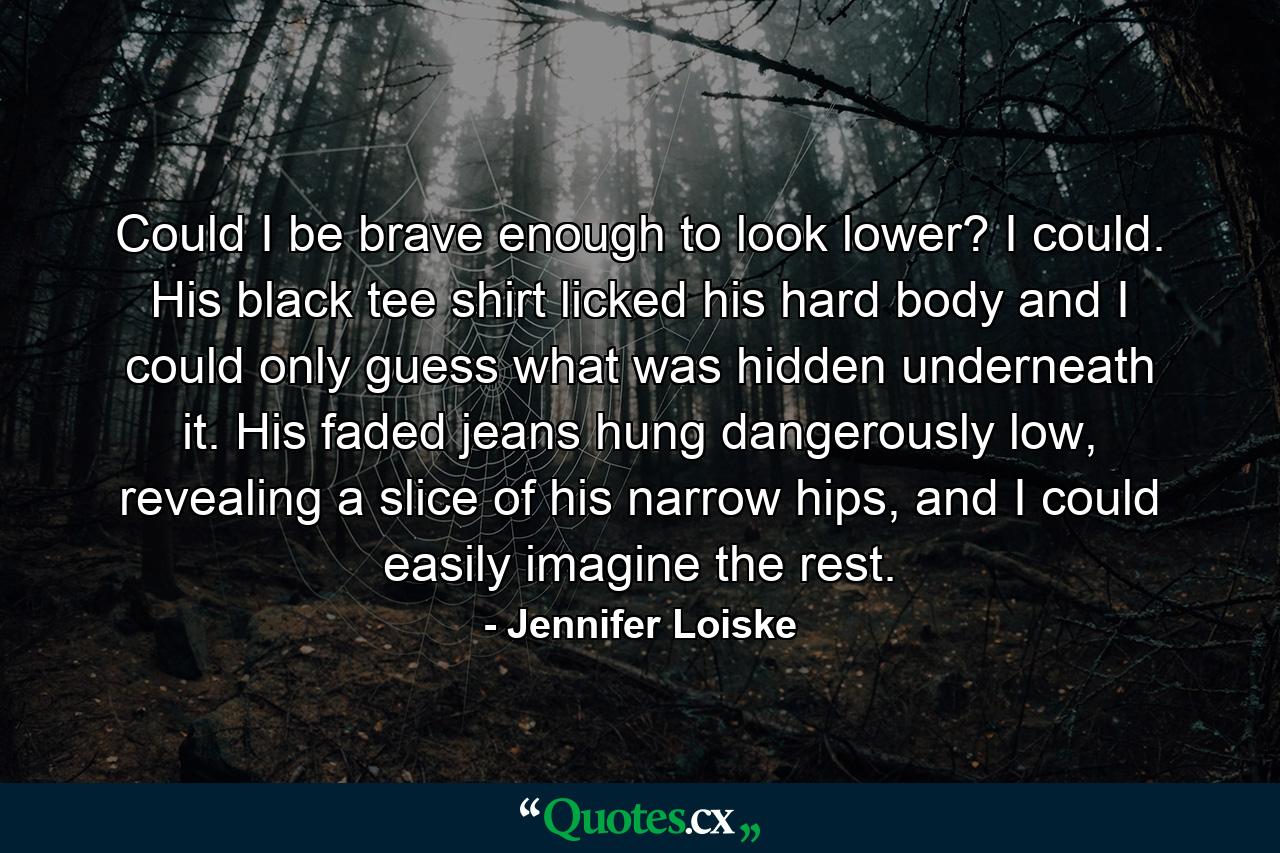 Could I be brave enough to look lower? I could. His black tee shirt licked his hard body and I could only guess what was hidden underneath it. His faded jeans hung dangerously low, revealing a slice of his narrow hips, and I could easily imagine the rest. - Quote by Jennifer Loiske