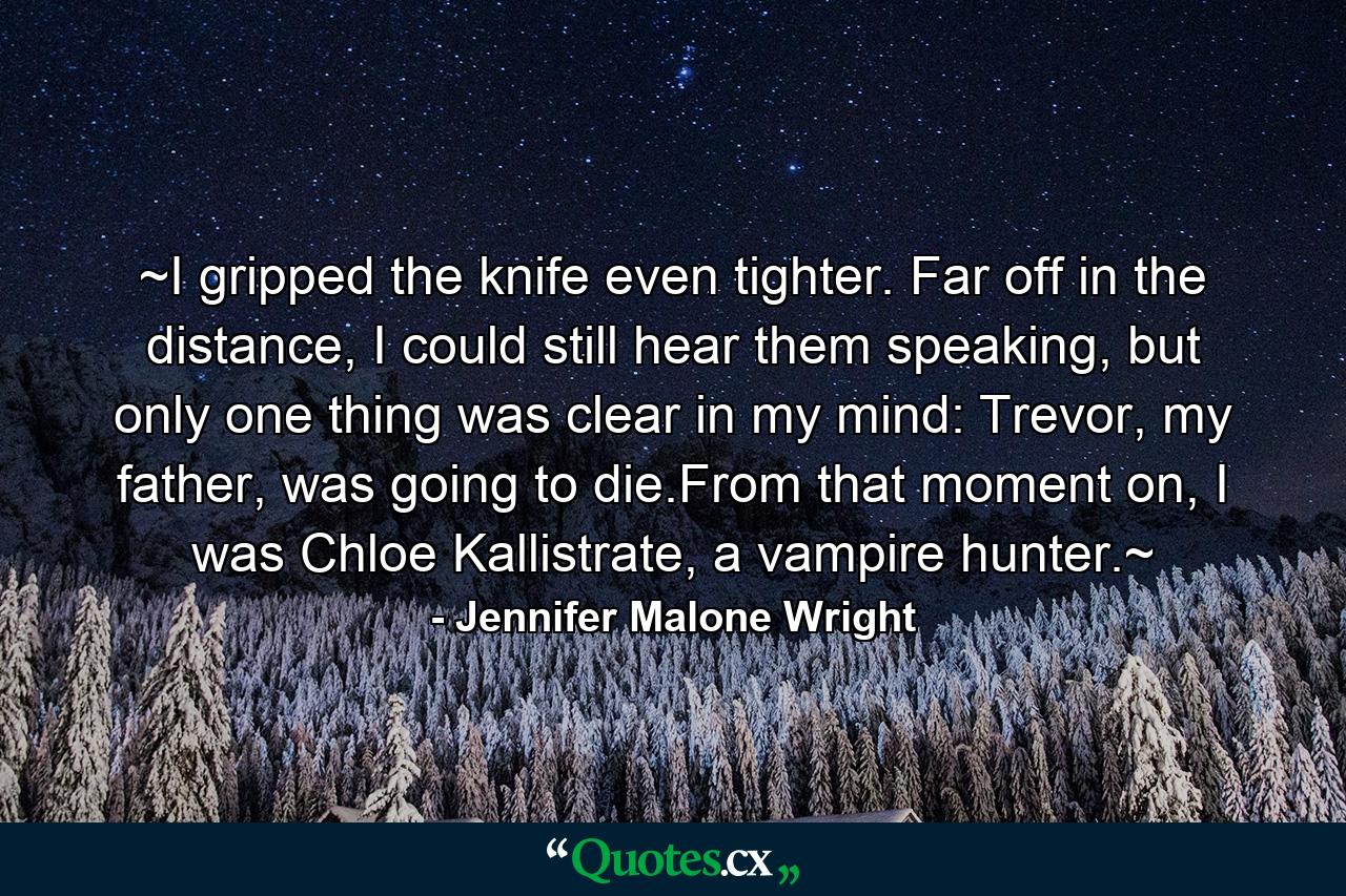 ~I gripped the knife even tighter. Far off in the distance, I could still hear them speaking, but only one thing was clear in my mind: Trevor, my father, was going to die.From that moment on, I was Chloe Kallistrate, a vampire hunter.~ - Quote by Jennifer Malone Wright