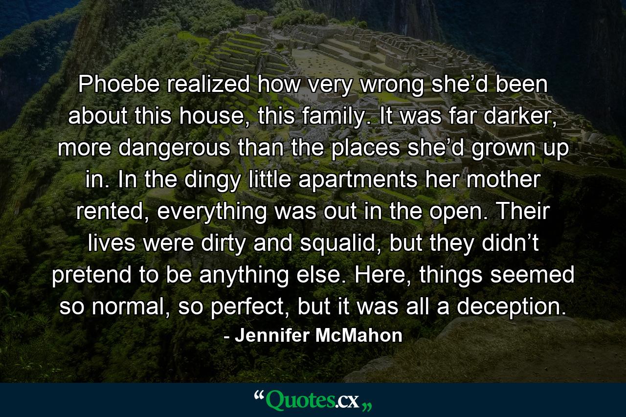 Phoebe realized how very wrong she’d been about this house, this family. It was far darker, more dangerous than the places she’d grown up in. In the dingy little apartments her mother rented, everything was out in the open. Their lives were dirty and squalid, but they didn’t pretend to be anything else. Here, things seemed so normal, so perfect, but it was all a deception. - Quote by Jennifer McMahon