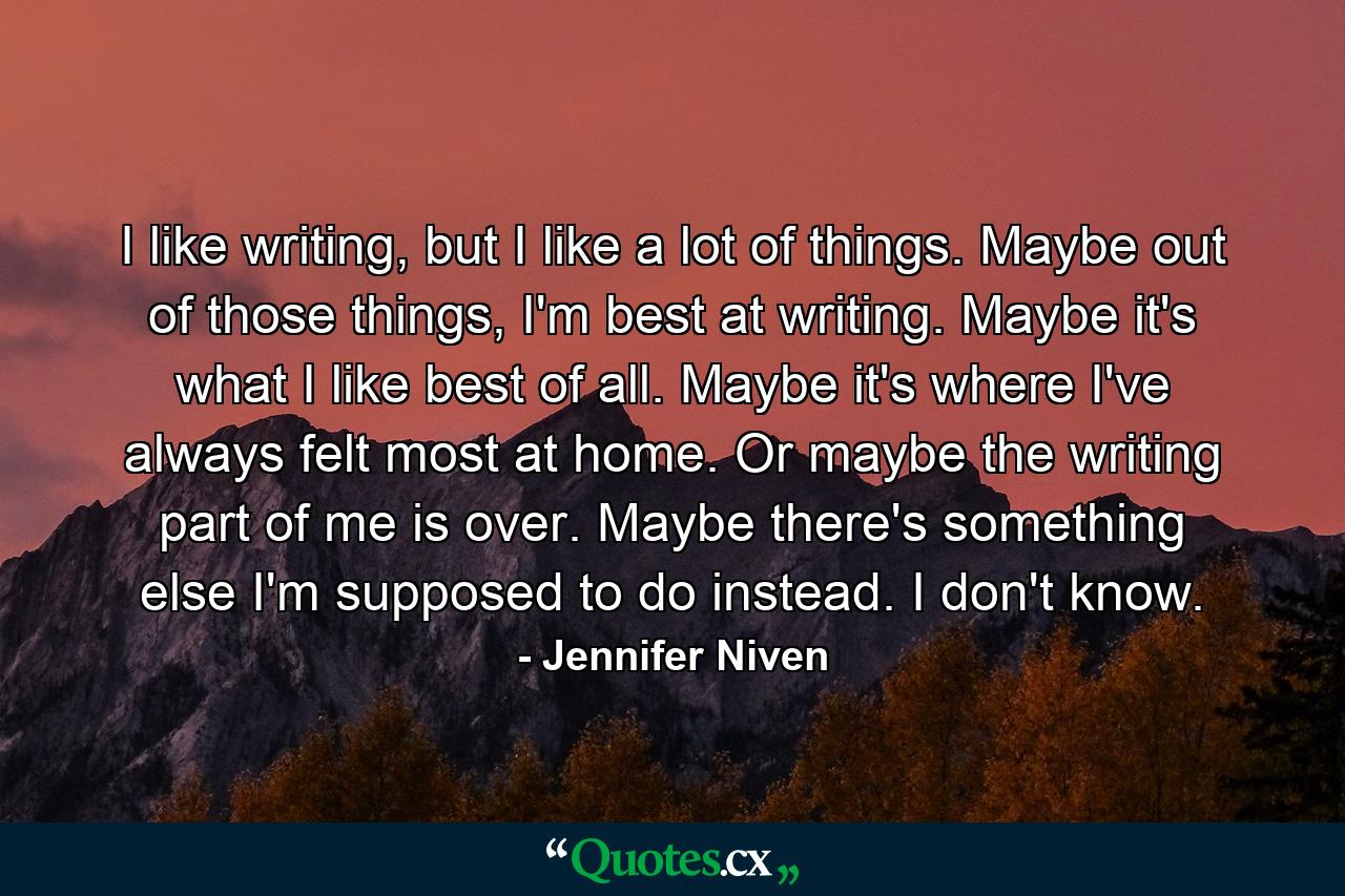 I like writing, but I like a lot of things. Maybe out of those things, I'm best at writing. Maybe it's what I like best of all. Maybe it's where I've always felt most at home. Or maybe the writing part of me is over. Maybe there's something else I'm supposed to do instead. I don't know. - Quote by Jennifer Niven