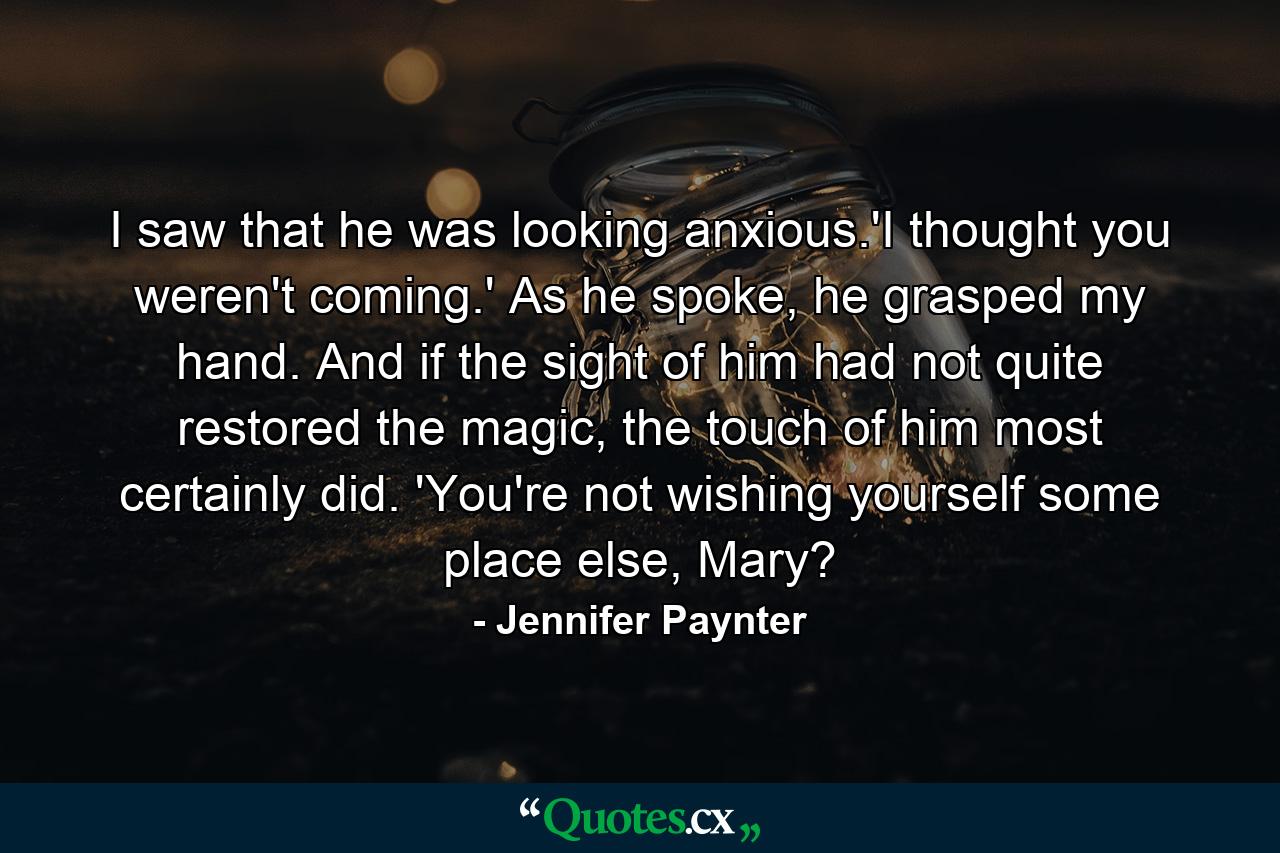 I saw that he was looking anxious.'I thought you weren't coming.' As he spoke, he grasped my hand. And if the sight of him had not quite restored the magic, the touch of him most certainly did. 'You're not wishing yourself some place else, Mary? - Quote by Jennifer Paynter