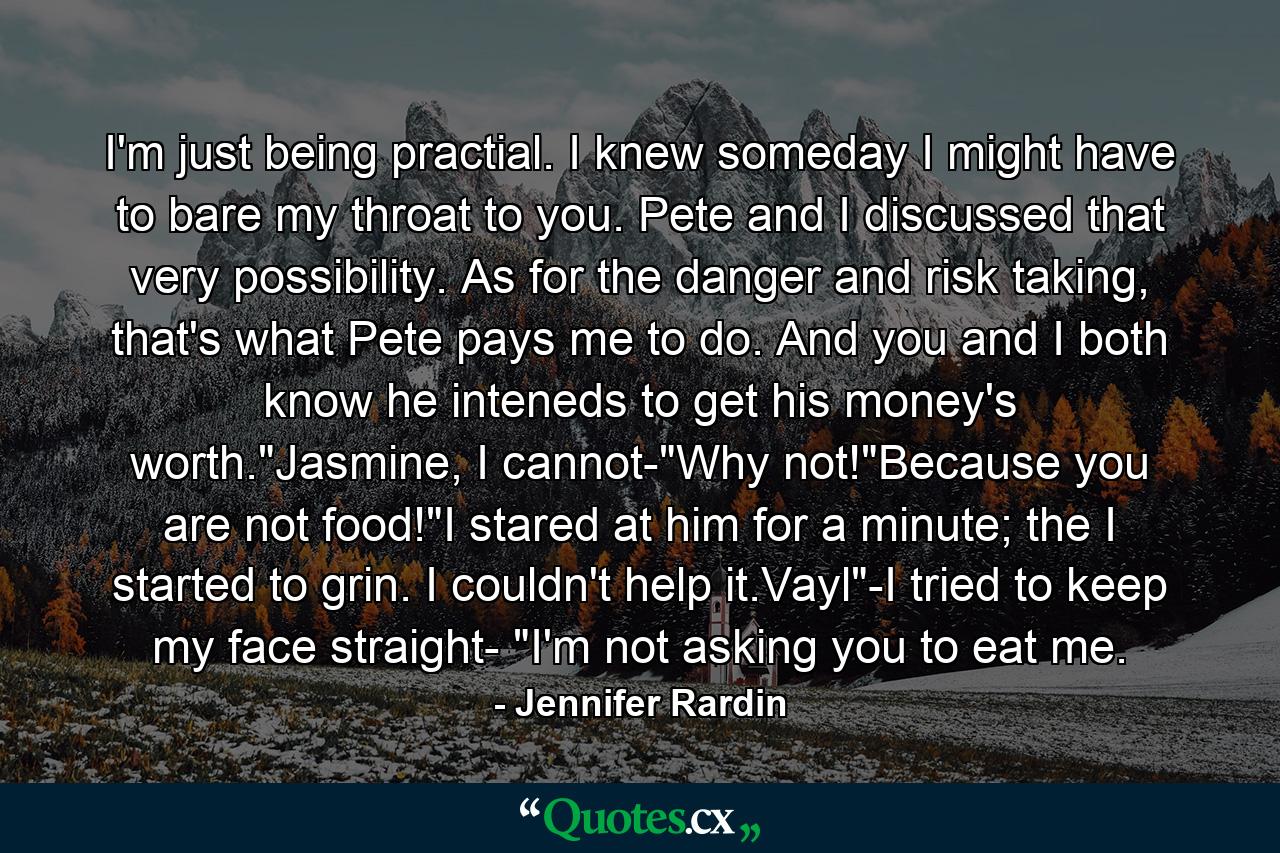 I'm just being practial. I knew someday I might have to bare my throat to you. Pete and I discussed that very possibility. As for the danger and risk taking, that's what Pete pays me to do. And you and I both know he inteneds to get his money's worth.