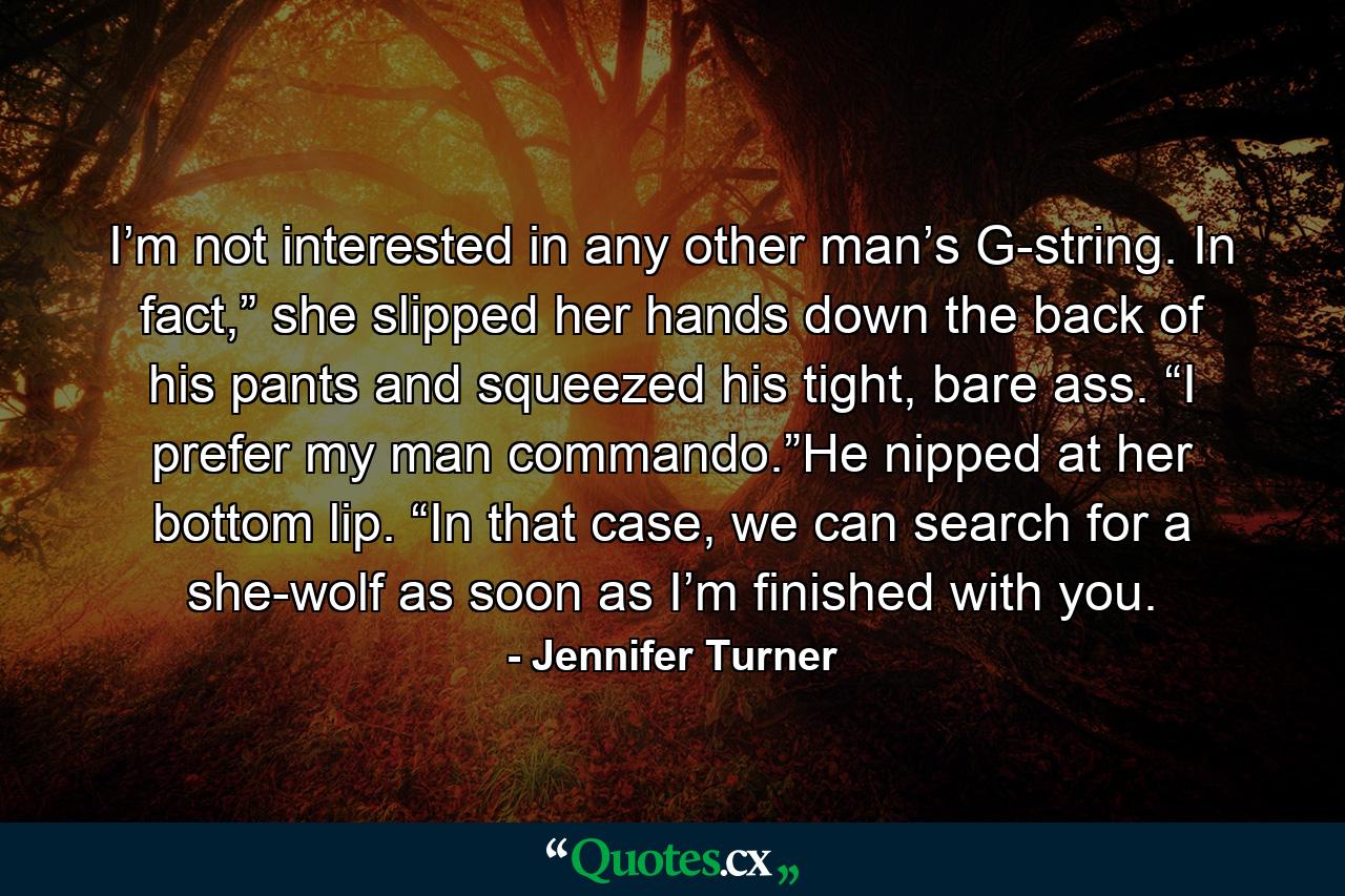 I’m not interested in any other man’s G-string. In fact,” she slipped her hands down the back of his pants and squeezed his tight, bare ass. “I prefer my man commando.”He nipped at her bottom lip. “In that case, we can search for a she-wolf as soon as I’m finished with you. - Quote by Jennifer Turner