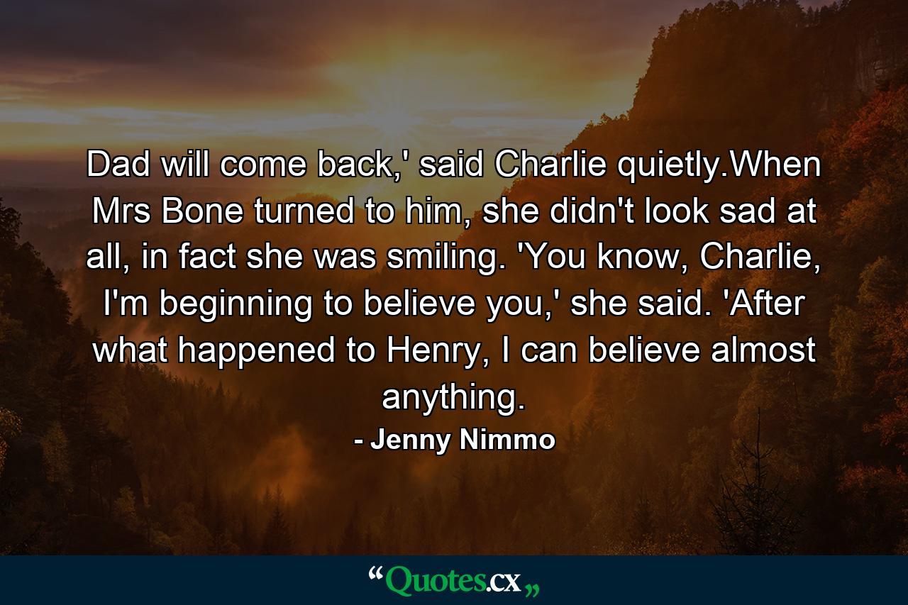 Dad will come back,' said Charlie quietly.When Mrs Bone turned to him, she didn't look sad at all, in fact she was smiling. 'You know, Charlie, I'm beginning to believe you,' she said. 'After what happened to Henry, I can believe almost anything. - Quote by Jenny Nimmo