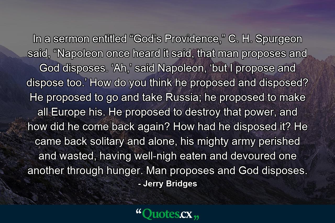 In a sermon entitled “God’s Providence,” C. H. Spurgeon said, “Napoleon once heard it said, that man proposes and God disposes. ‘Ah,’ said Napoleon, ‘but I propose and dispose too.’ How do you think he proposed and disposed? He proposed to go and take Russia; he proposed to make all Europe his. He proposed to destroy that power, and how did he come back again? How had he disposed it? He came back solitary and alone, his mighty army perished and wasted, having well-nigh eaten and devoured one another through hunger. Man proposes and God disposes. - Quote by Jerry Bridges