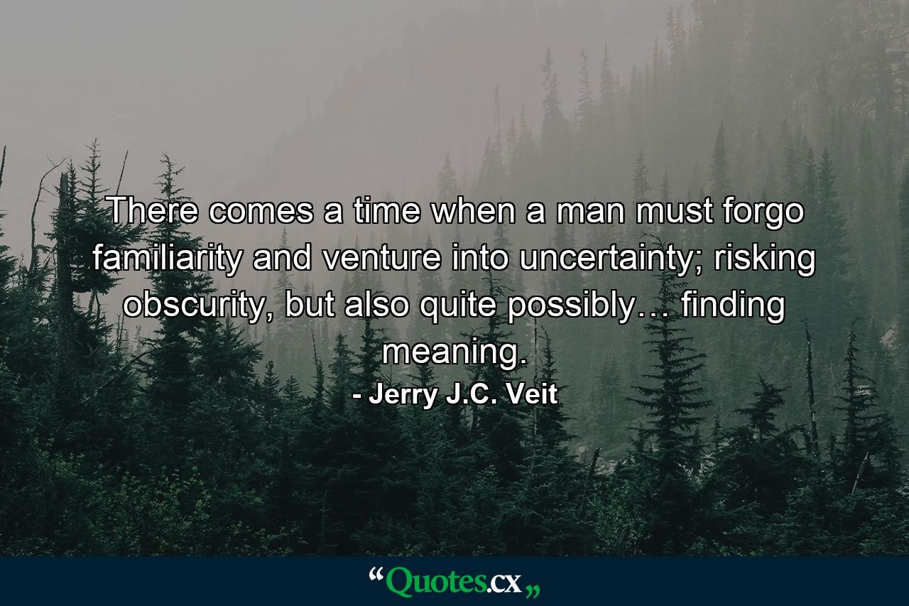 There comes a time when a man must forgo familiarity and venture into uncertainty; risking obscurity, but also quite possibly… finding meaning. - Quote by Jerry J.C. Veit