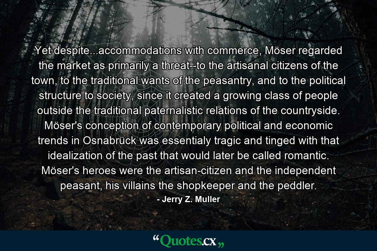 Yet despite...accommodations with commerce, Möser regarded the market as primarily a threat--to the artisanal citizens of the town, to the traditional wants of the peasantry, and to the political structure to society, since it created a growing class of people outside the traditional paternalistic relations of the countryside. Möser's conception of contemporary political and economic trends in Osnabrück was essentialy tragic and tinged with that idealization of the past that would later be called romantic. Möser's heroes were the artisan-citizen and the independent peasant, his villains the shopkeeper and the peddler. - Quote by Jerry Z. Muller