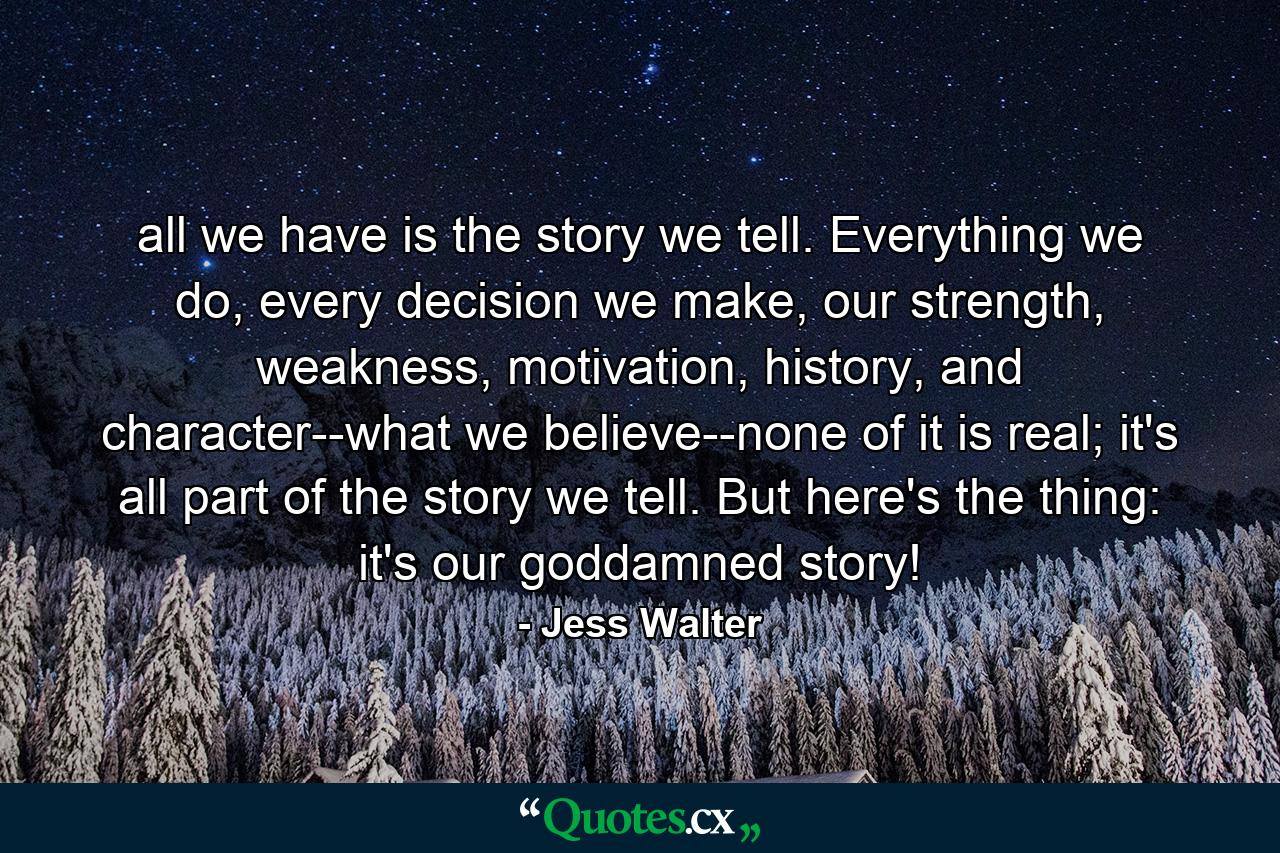 all we have is the story we tell. Everything we do, every decision we make, our strength, weakness, motivation, history, and character--what we believe--none of it is real; it's all part of the story we tell. But here's the thing: it's our goddamned story! - Quote by Jess Walter