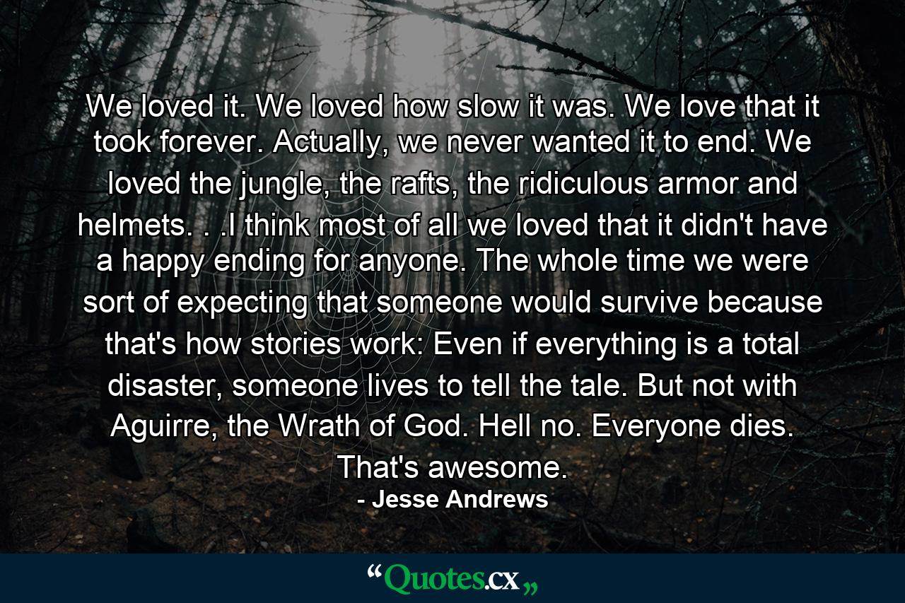 We loved it. We loved how slow it was. We love that it took forever. Actually, we never wanted it to end. We loved the jungle, the rafts, the ridiculous armor and helmets. . .I think most of all we loved that it didn't have a happy ending for anyone. The whole time we were sort of expecting that someone would survive because that's how stories work: Even if everything is a total disaster, someone lives to tell the tale. But not with Aguirre, the Wrath of God. Hell no. Everyone dies. That's awesome. - Quote by Jesse Andrews