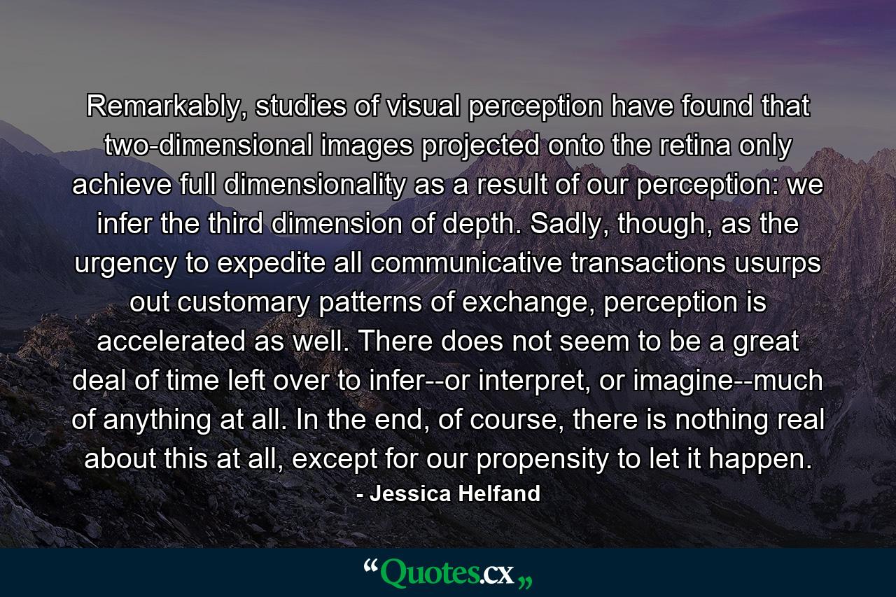 Remarkably, studies of visual perception have found that two-dimensional images projected onto the retina only achieve full dimensionality as a result of our perception: we infer the third dimension of depth. Sadly, though, as the urgency to expedite all communicative transactions usurps out customary patterns of exchange, perception is accelerated as well. There does not seem to be a great deal of time left over to infer--or interpret, or imagine--much of anything at all. In the end, of course, there is nothing real about this at all, except for our propensity to let it happen. - Quote by Jessica Helfand