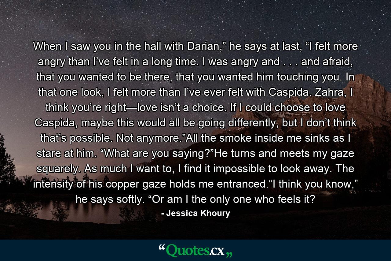 When I saw you in the hall with Darian,” he says at last, “I felt more angry than I’ve felt in a long time. I was angry and . . . and afraid, that you wanted to be there, that you wanted him touching you. In that one look, I felt more than I’ve ever felt with Caspida. Zahra, I think you’re right—love isn’t a choice. If I could choose to love Caspida, maybe this would all be going differently, but I don’t think that’s possible. Not anymore.”All the smoke inside me sinks as I stare at him. “What are you saying?”He turns and meets my gaze squarely. As much I want to, I find it impossible to look away. The intensity of his copper gaze holds me entranced.“I think you know,” he says softly. “Or am I the only one who feels it? - Quote by Jessica Khoury