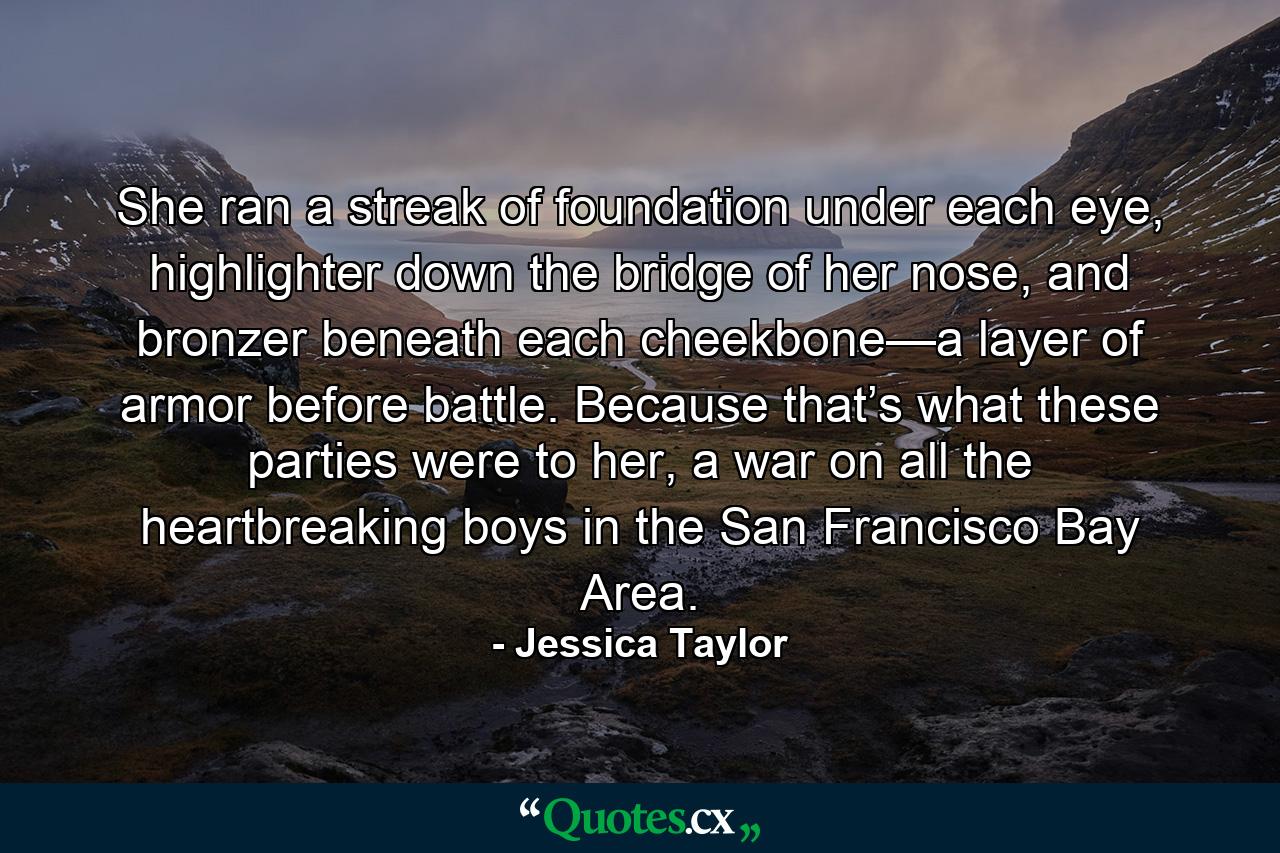 She ran a streak of foundation under each eye, highlighter down the bridge of her nose, and bronzer beneath each cheekbone—a layer of armor before battle. Because that’s what these parties were to her, a war on all the heartbreaking boys in the San Francisco Bay Area. - Quote by Jessica Taylor