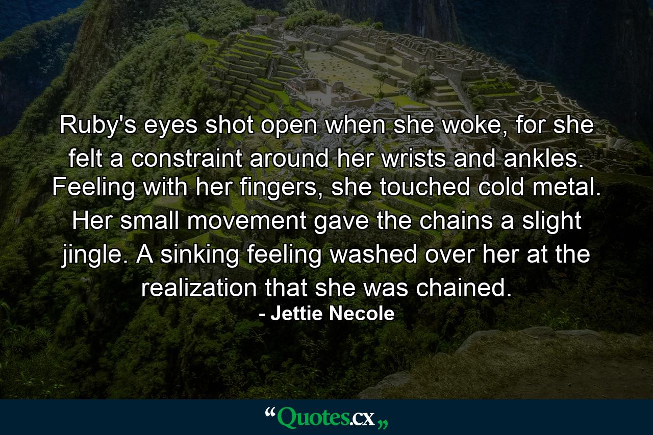 Ruby's eyes shot open when she woke, for she felt a constraint around her wrists and ankles. Feeling with her fingers, she touched cold metal. Her small movement gave the chains a slight jingle. A sinking feeling washed over her at the realization that she was chained. - Quote by Jettie Necole