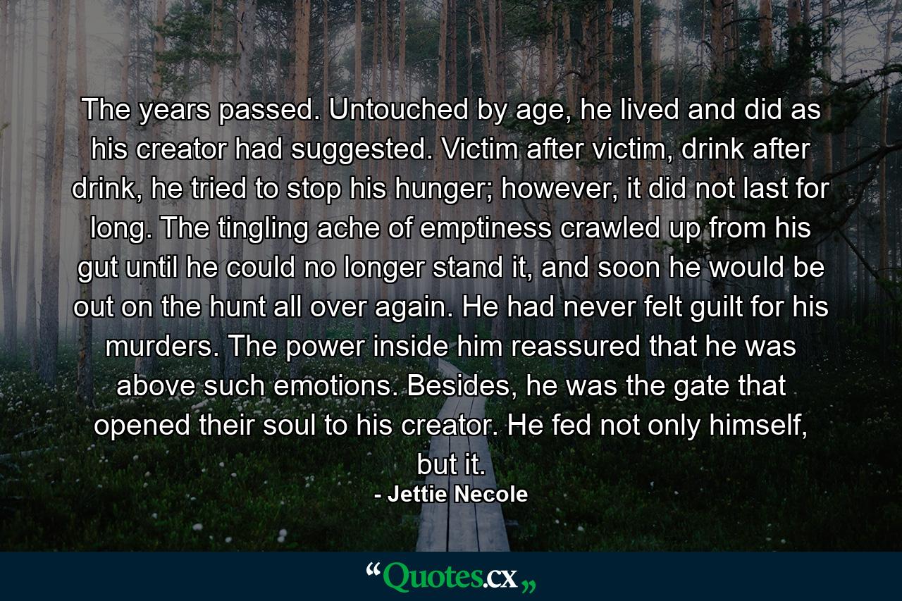 The years passed. Untouched by age, he lived and did as his creator had suggested. Victim after victim, drink after drink, he tried to stop his hunger; however, it did not last for long. The tingling ache of emptiness crawled up from his gut until he could no longer stand it, and soon he would be out on the hunt all over again. He had never felt guilt for his murders. The power inside him reassured that he was above such emotions. Besides, he was the gate that opened their soul to his creator. He fed not only himself, but it. - Quote by Jettie Necole