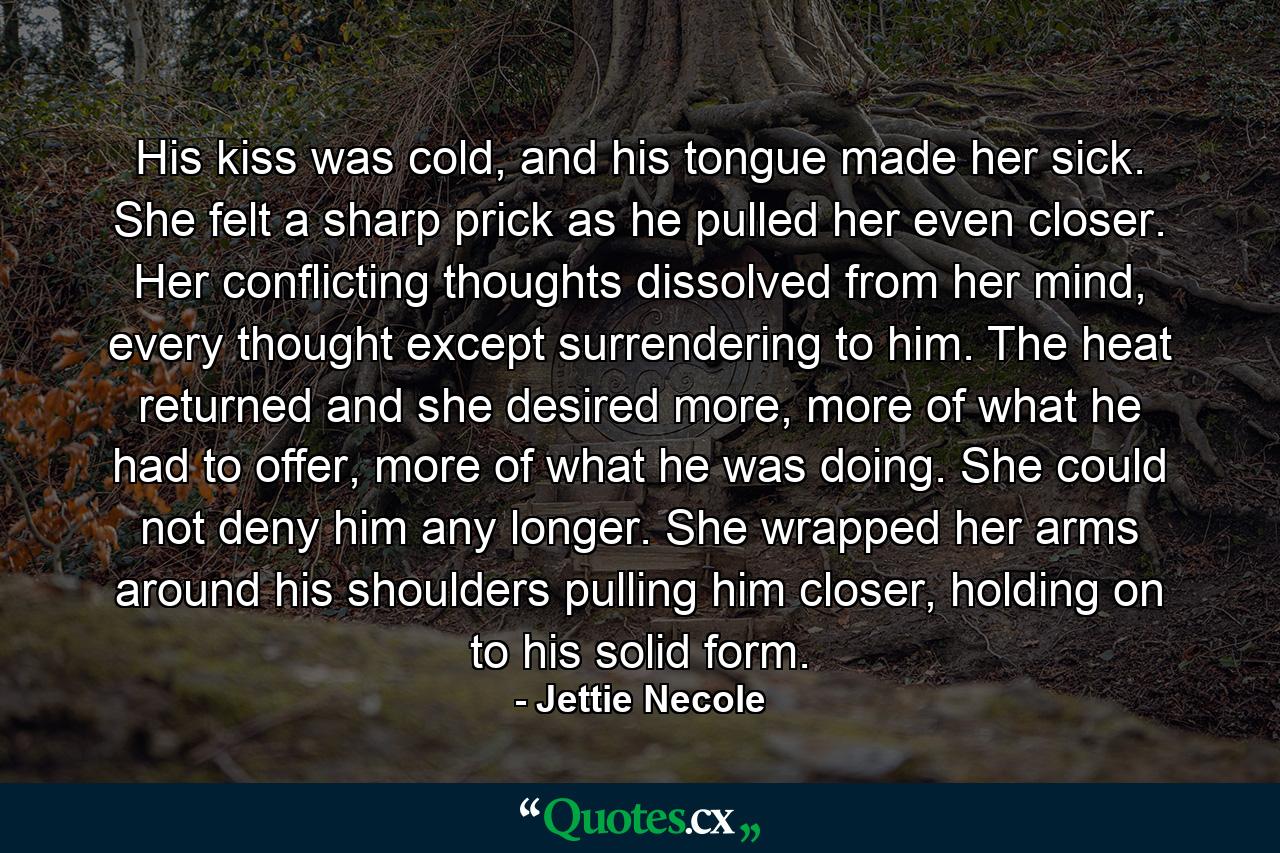 His kiss was cold, and his tongue made her sick. She felt a sharp prick as he pulled her even closer. Her conflicting thoughts dissolved from her mind, every thought except surrendering to him. The heat returned and she desired more, more of what he had to offer, more of what he was doing. She could not deny him any longer. She wrapped her arms around his shoulders pulling him closer, holding on to his solid form. - Quote by Jettie Necole