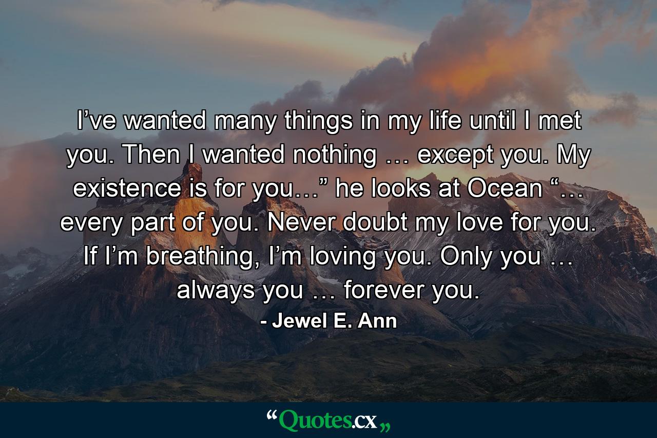 I’ve wanted many things in my life until I met you. Then I wanted nothing … except you. My existence is for you…” he looks at Ocean “… every part of you. Never doubt my love for you. If I’m breathing, I’m loving you. Only you … always you … forever you. - Quote by Jewel E. Ann