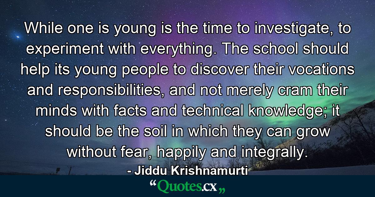 While one is young is the time to investigate, to experiment with everything. The school should help its young people to discover their vocations and responsibilities, and not merely cram their minds with facts and technical knowledge; it should be the soil in which they can grow without fear, happily and integrally. - Quote by Jiddu Krishnamurti