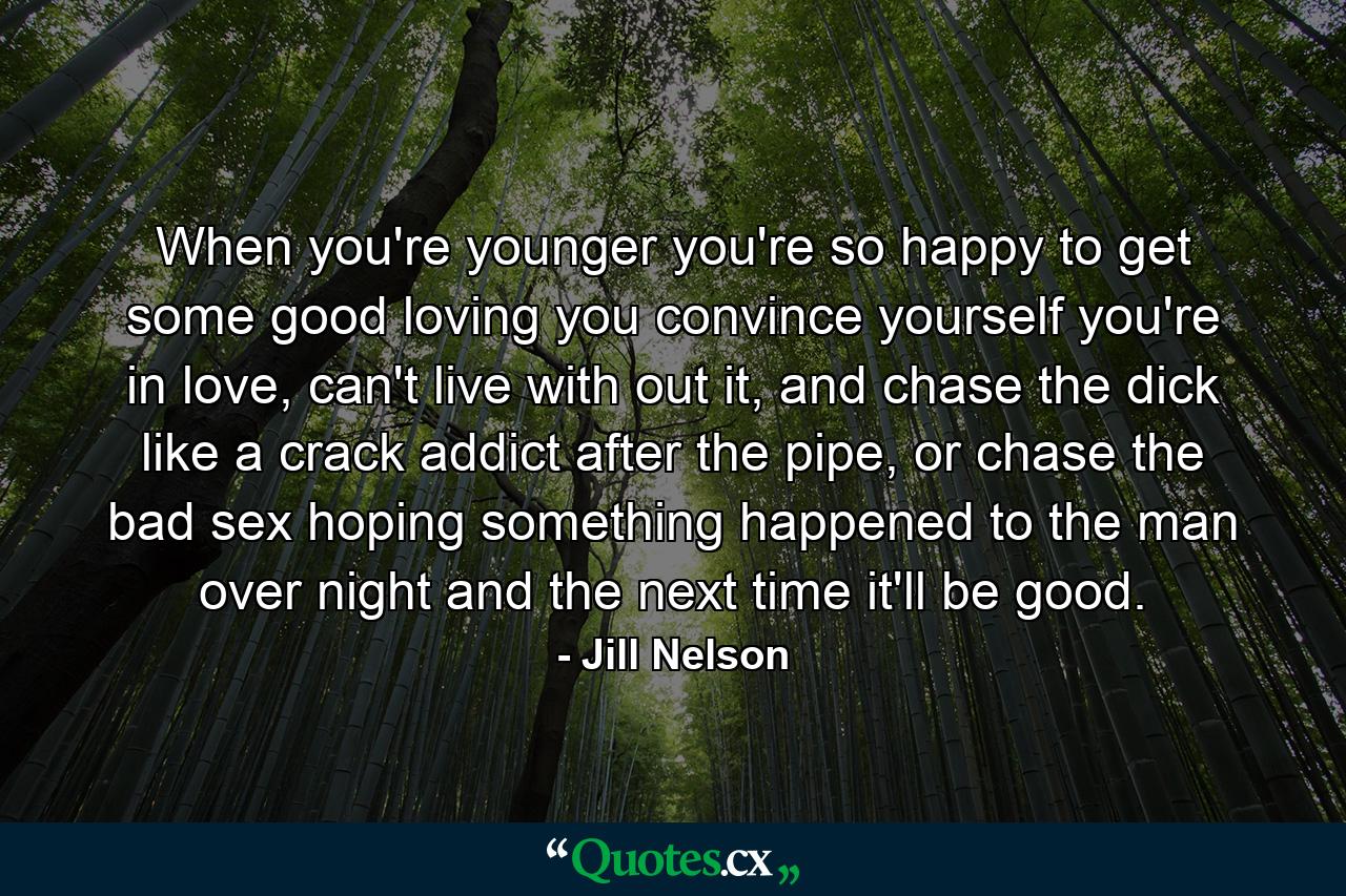 When you're younger you're so happy to get some good loving you convince yourself you're in love, can't live with out it, and chase the dick like a crack addict after the pipe, or chase the bad sex hoping something happened to the man over night and the next time it'll be good. - Quote by Jill Nelson