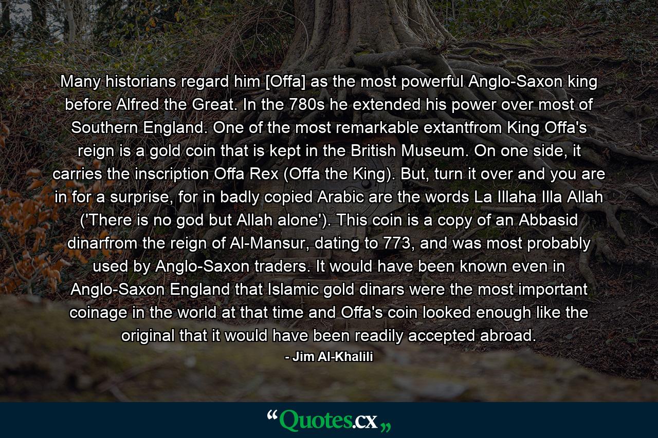 Many historians regard him [Offa] as the most powerful Anglo-Saxon king before Alfred the Great. In the 780s he extended his power over most of Southern England. One of the most remarkable extantfrom King Offa's reign is a gold coin that is kept in the British Museum. On one side, it carries the inscription Offa Rex (Offa the King). But, turn it over and you are in for a surprise, for in badly copied Arabic are the words La Illaha Illa Allah ('There is no god but Allah alone'). This coin is a copy of an Abbasid dinarfrom the reign of Al-Mansur, dating to 773, and was most probably used by Anglo-Saxon traders. It would have been known even in Anglo-Saxon England that Islamic gold dinars were the most important coinage in the world at that time and Offa's coin looked enough like the original that it would have been readily accepted abroad. - Quote by Jim Al-Khalili