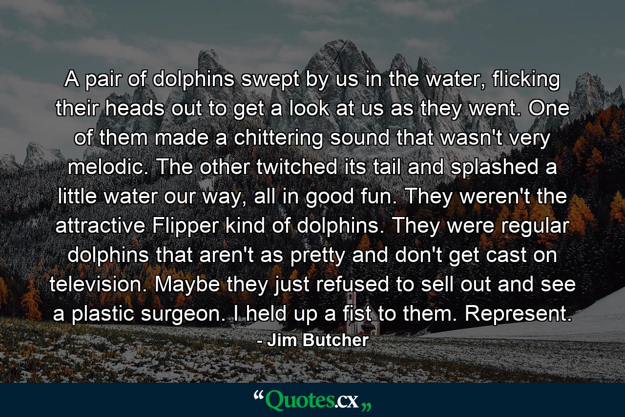 A pair of dolphins swept by us in the water, flicking their heads out to get a look at us as they went. One of them made a chittering sound that wasn't very melodic. The other twitched its tail and splashed a little water our way, all in good fun. They weren't the attractive Flipper kind of dolphins. They were regular dolphins that aren't as pretty and don't get cast on television. Maybe they just refused to sell out and see a plastic surgeon. I held up a fist to them. Represent. - Quote by Jim Butcher