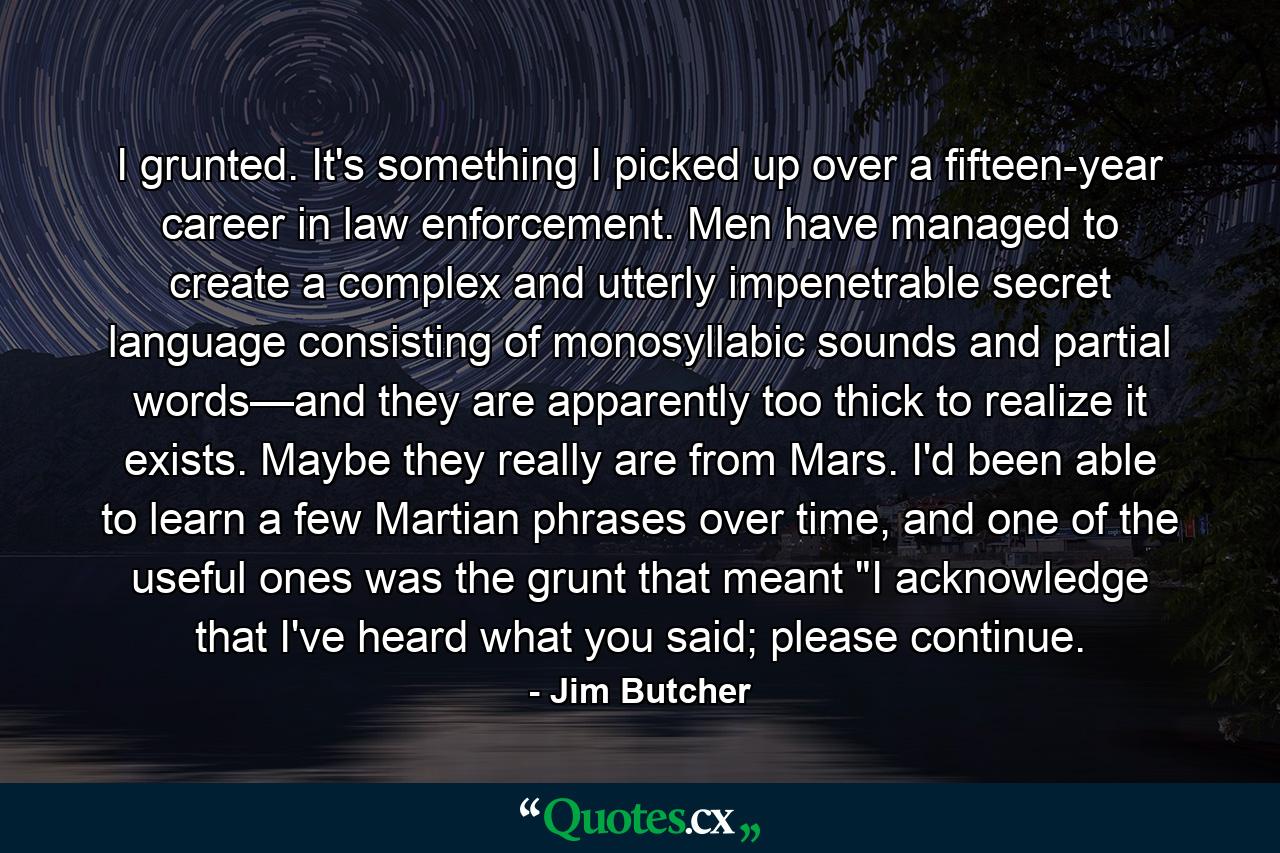 I grunted. It's something I picked up over a fifteen-year career in law enforcement. Men have managed to create a complex and utterly impenetrable secret language consisting of monosyllabic sounds and partial words—and they are apparently too thick to realize it exists. Maybe they really are from Mars. I'd been able to learn a few Martian phrases over time, and one of the useful ones was the grunt that meant 