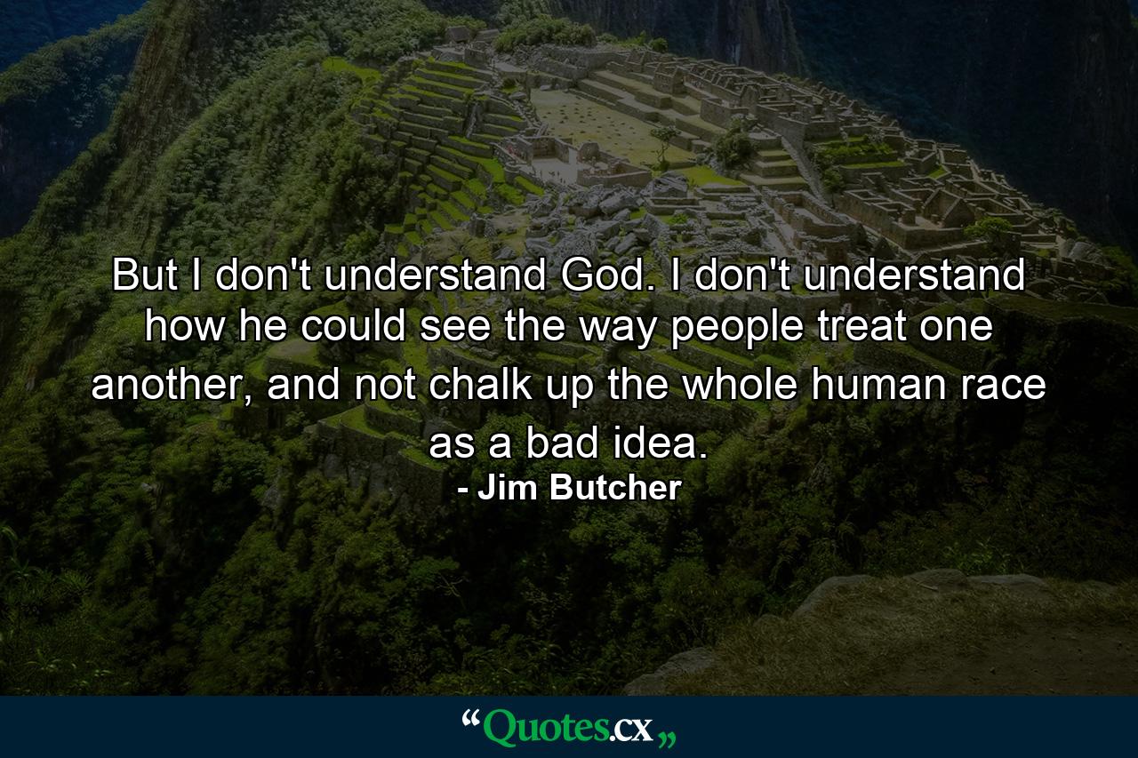 But I don't understand God. I don't understand how he could see the way people treat one another, and not chalk up the whole human race as a bad idea. - Quote by Jim Butcher