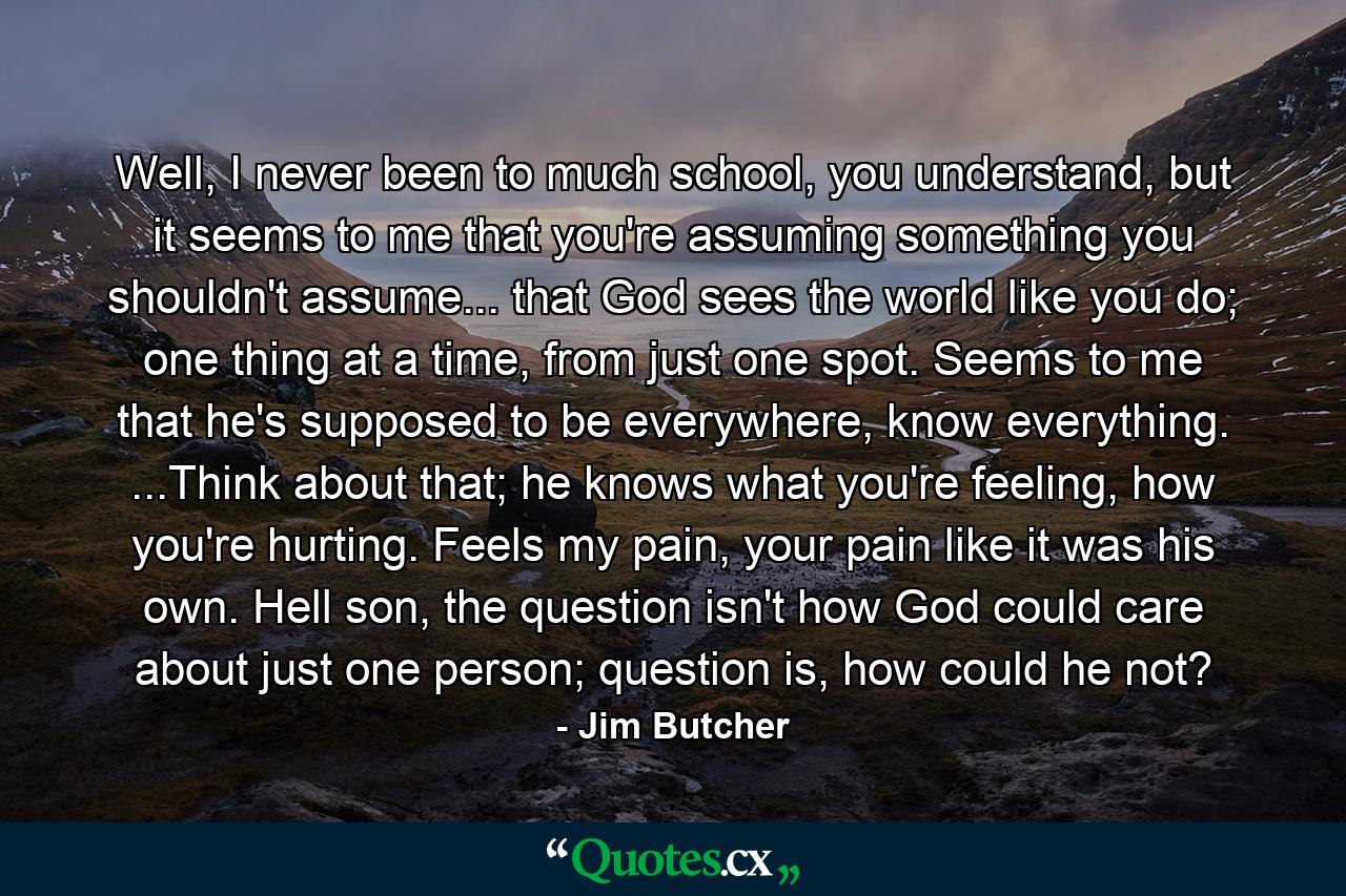 Well, I never been to much school, you understand, but it seems to me that you're assuming something you shouldn't assume... that God sees the world like you do; one thing at a time, from just one spot. Seems to me that he's supposed to be everywhere, know everything. ...Think about that; he knows what you're feeling, how you're hurting. Feels my pain, your pain like it was his own. Hell son, the question isn't how God could care about just one person; question is, how could he not? - Quote by Jim Butcher