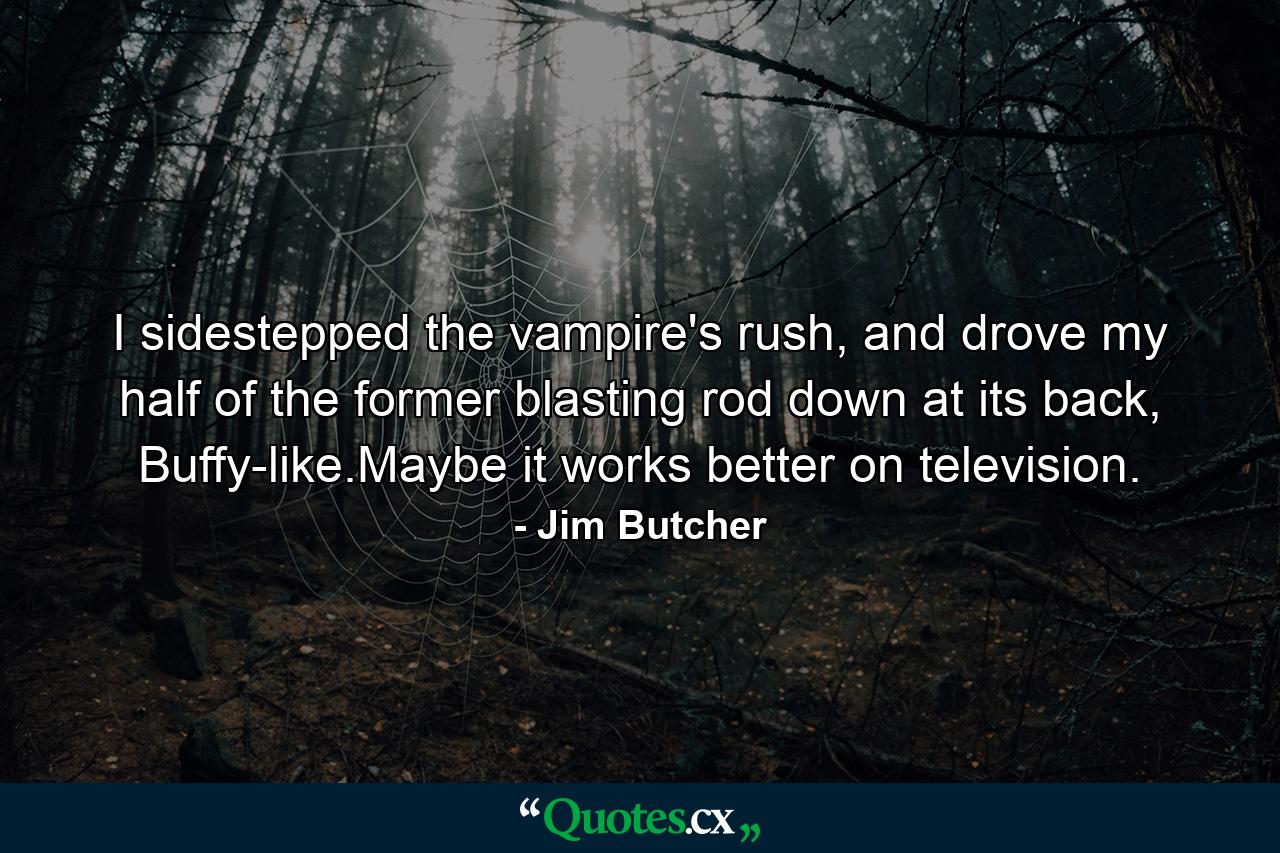 I sidestepped the vampire's rush, and drove my half of the former blasting rod down at its back, Buffy-like.Maybe it works better on television. - Quote by Jim Butcher