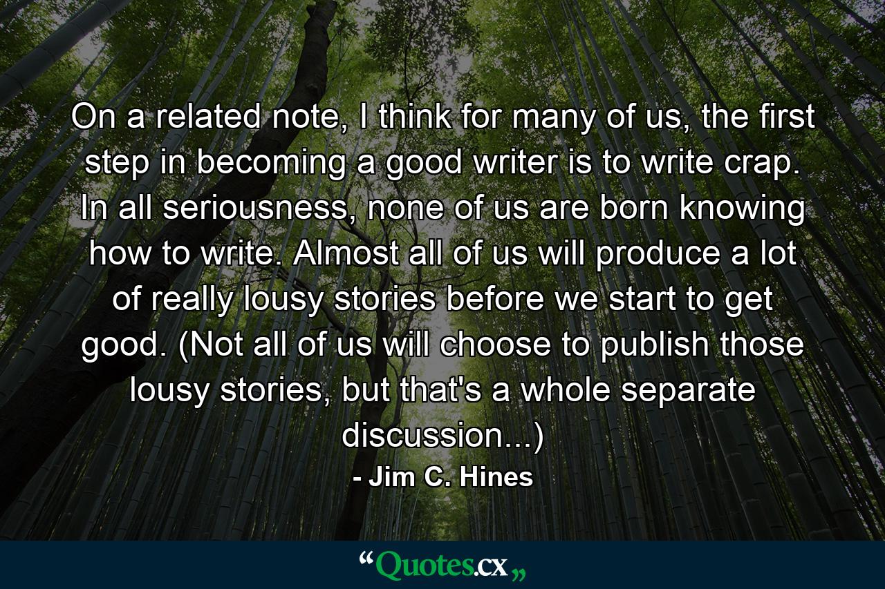 On a related note, I think for many of us, the first step in becoming a good writer is to write crap. In all seriousness, none of us are born knowing how to write. Almost all of us will produce a lot of really lousy stories before we start to get good. (Not all of us will choose to publish those lousy stories, but that's a whole separate discussion...) - Quote by Jim C. Hines