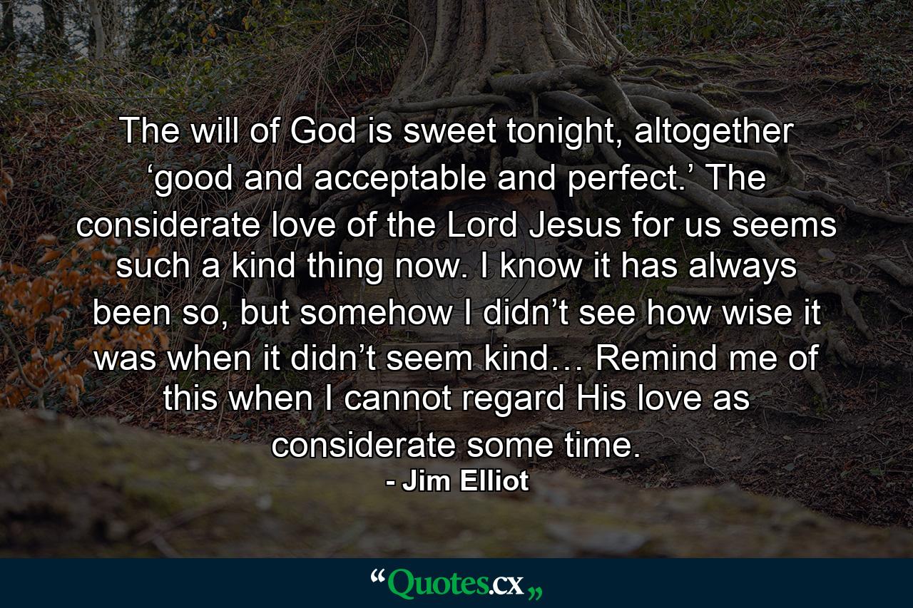 The will of God is sweet tonight, altogether ‘good and acceptable and perfect.’ The considerate love of the Lord Jesus for us seems such a kind thing now. I know it has always been so, but somehow I didn’t see how wise it was when it didn’t seem kind… Remind me of this when I cannot regard His love as considerate some time. - Quote by Jim Elliot