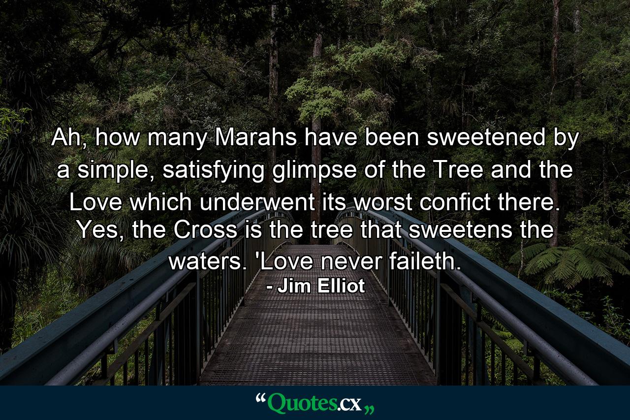 Ah, how many Marahs have been sweetened by a simple, satisfying glimpse of the Tree and the Love which underwent its worst confict there. Yes, the Cross is the tree that sweetens the waters. 'Love never faileth. - Quote by Jim Elliot