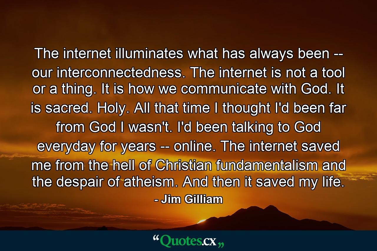 The internet illuminates what has always been -- our interconnectedness. The internet is not a tool or a thing. It is how we communicate with God. It is sacred. Holy. All that time I thought I'd been far from God I wasn't. I'd been talking to God everyday for years -- online. The internet saved me from the hell of Christian fundamentalism and the despair of atheism. And then it saved my life. - Quote by Jim Gilliam