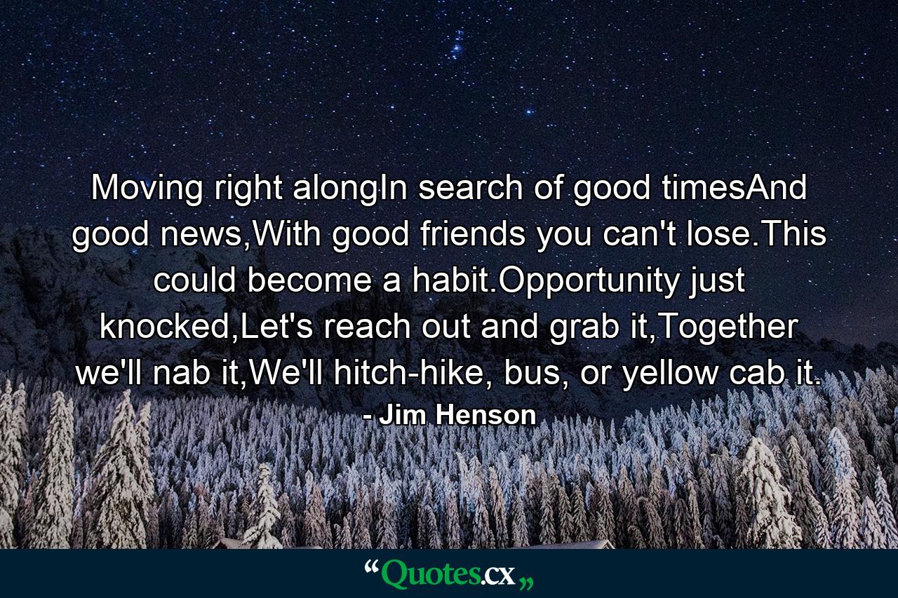 Moving right alongIn search of good timesAnd good news,With good friends you can't lose.This could become a habit.Opportunity just knocked,Let's reach out and grab it,Together we'll nab it,We'll hitch-hike, bus, or yellow cab it. - Quote by Jim Henson