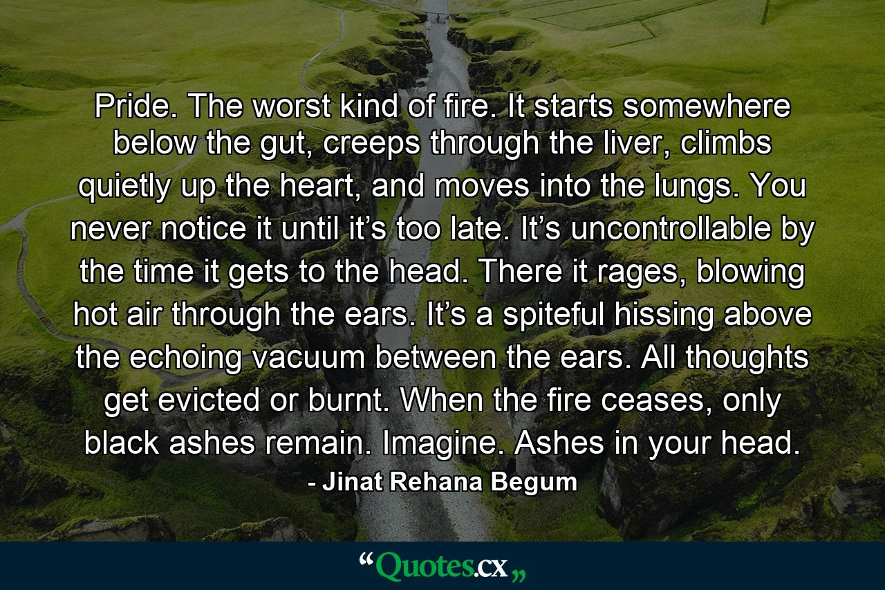 Pride. The worst kind of fire. It starts somewhere below the gut, creeps through the liver, climbs quietly up the heart, and moves into the lungs. You never notice it until it’s too late. It’s uncontrollable by the time it gets to the head. There it rages, blowing hot air through the ears. It’s a spiteful hissing above the echoing vacuum between the ears. All thoughts get evicted or burnt. When the fire ceases, only black ashes remain. Imagine. Ashes in your head. - Quote by Jinat Rehana Begum