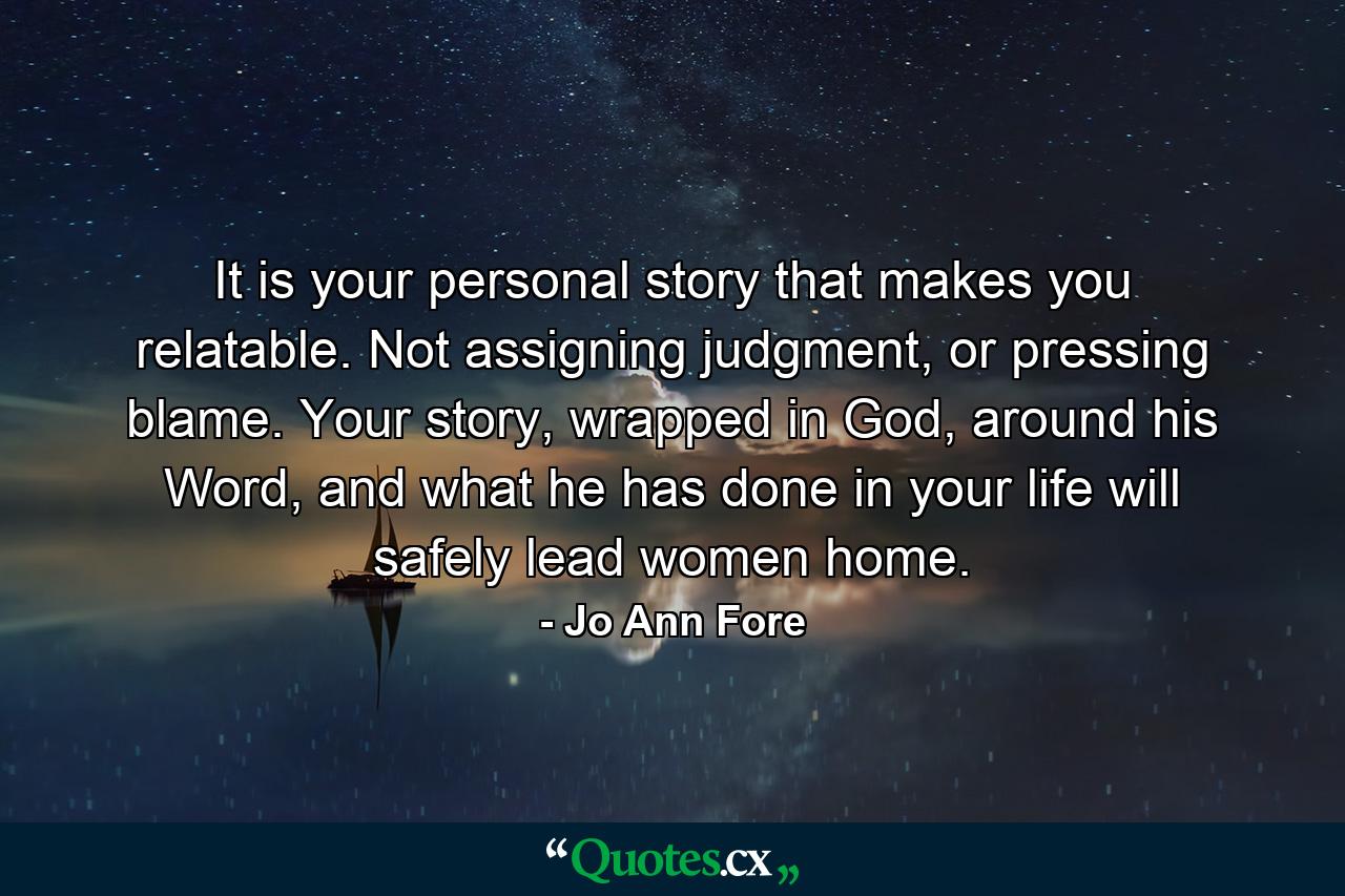 It is your personal story that makes you relatable. Not assigning judgment, or pressing blame. Your story, wrapped in God, around his Word, and what he has done in your life will safely lead women home. - Quote by Jo Ann Fore