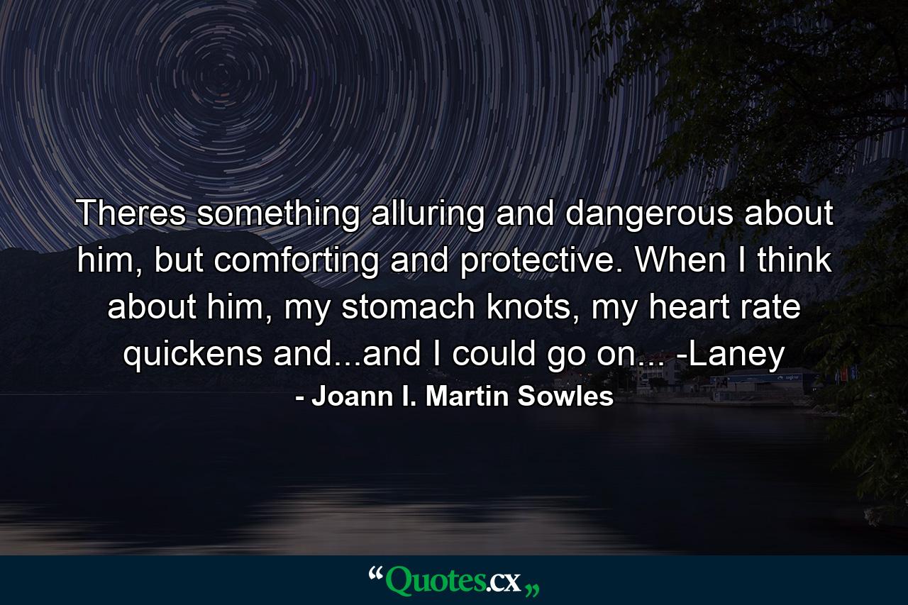 Theres something alluring and dangerous about him, but comforting and protective. When I think about him, my stomach knots, my heart rate quickens and...and I could go on... -Laney - Quote by Joann I. Martin Sowles